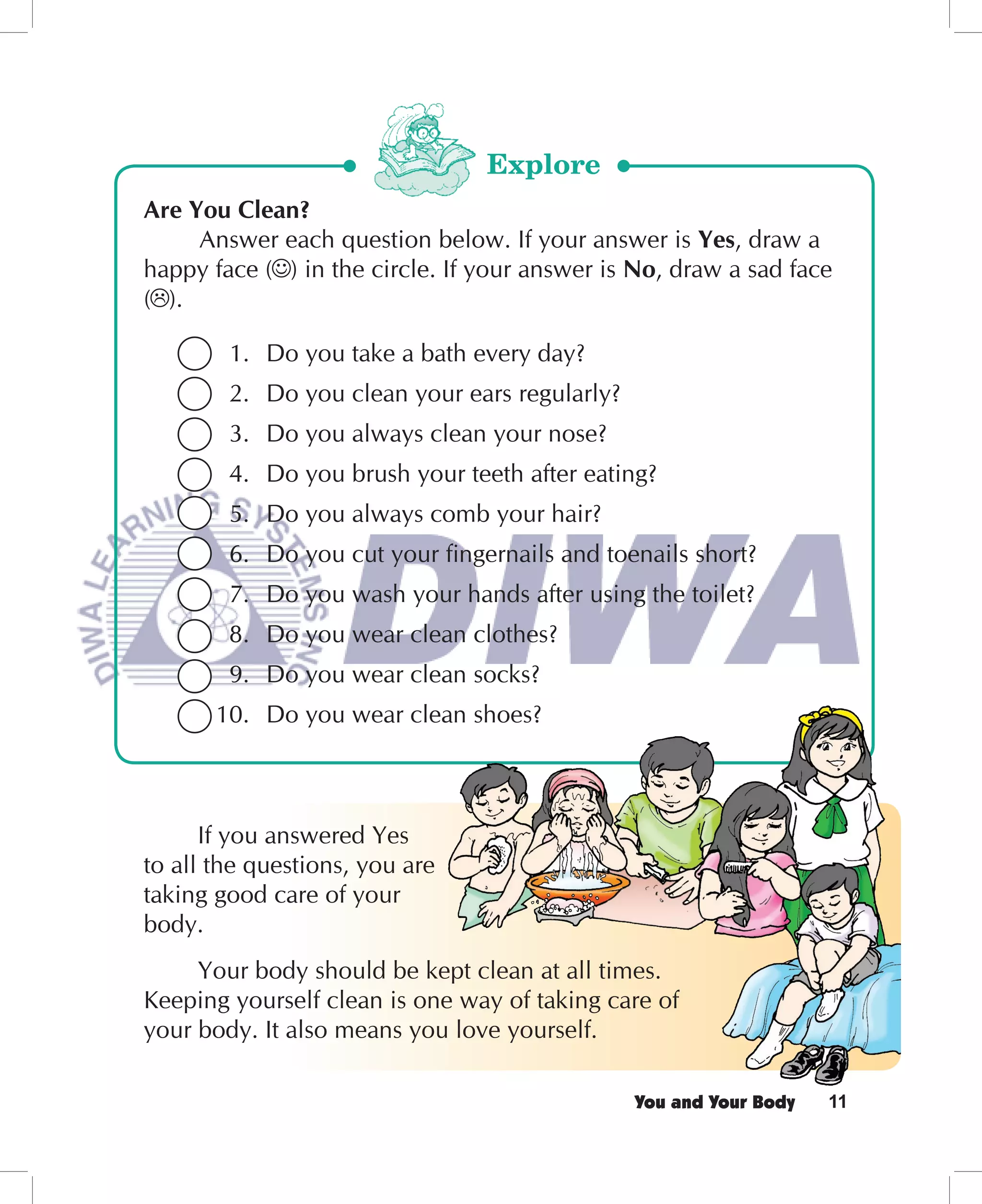 Explore
Are You Clean?
     Answer each question below. If your answer is Yes, draw a
happy face ( ) in the circle. If your answer is No, draw a sad face
( ).

        1. Do you take a bath every day?
        2. Do you clean your ears regularly?
        3. Do you always clean your nose?
        4. Do you brush your teeth after eating?
        5. Do you always comb your hair?
        6. Do you cut your ﬁngernails and toenails short?
        7. Do you wash your hands after using the toilet?
        8. Do you wear clean clothes?
        9. Do you wear clean socks?
       10. Do you wear clean shoes?



      If you answered Yes
to all the questions, you are
taking good care of your
body.
     Your body should be kept clean at all times.
Keeping yourself clean is one way of taking care of
your body. It also means you love yourself.

                                               You and Your Body   11
 