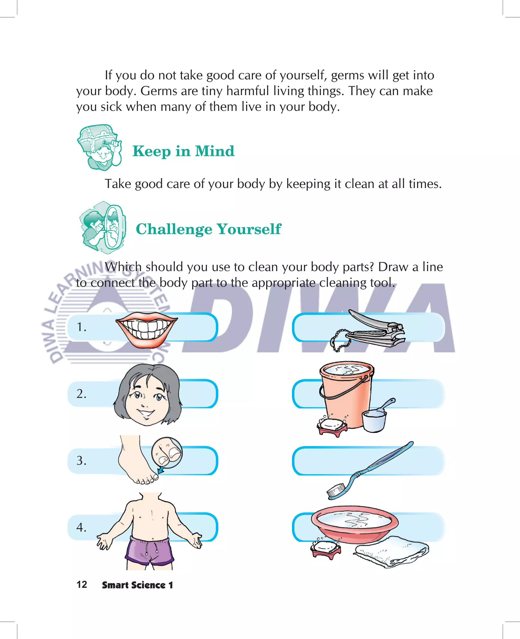 If you do not take good care of yourself, germs will get into
your body. Germs are tiny harmful living things. They can make
you sick when many of them live in your body.


           Keep in Mind

     Take good care of your body by keeping it clean at all times.


            Challenge Yourself

     Which should you use to clean your body parts? Draw a line
to connect the body part to the appropriate cleaning tool.


1.




2.




3.




4.



12   Smart Science 1
 
