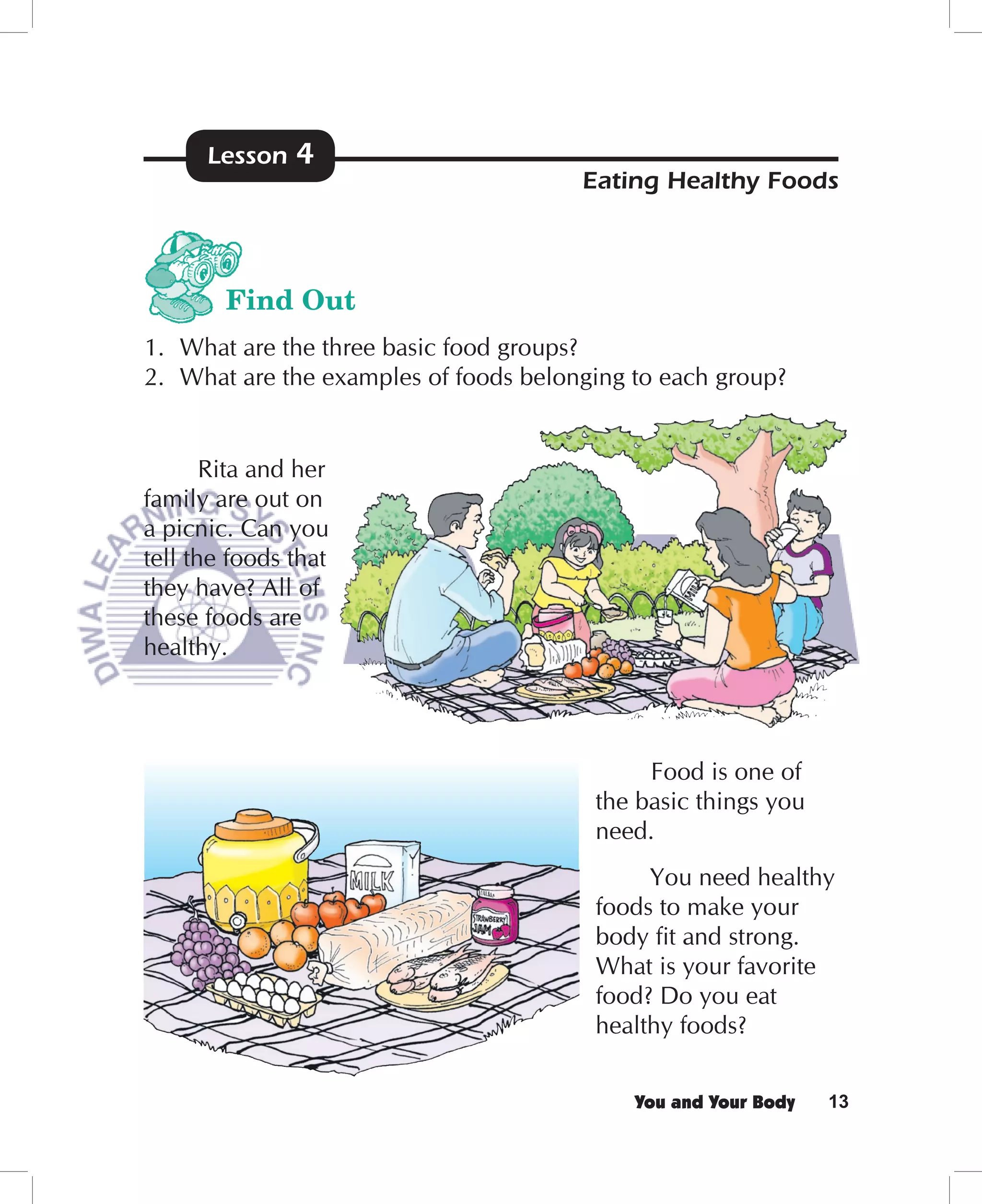 Lesson   4
                                       Eating Healthy Foods



        Find Out
1. What are the three basic food groups?
2. What are the examples of foods belonging to each group?


       Rita and her
family are out on
a picnic. Can you
tell the foods that
they have? All of
these foods are
healthy.




                                             Food is one of
                                        the basic things you
                                        need.
                                             You need healthy
                                        foods to make your
                                        body ﬁt and strong.
                                        What is your favorite
                                        food? Do you eat
                                        healthy foods?


                                            You and Your Body   13
 