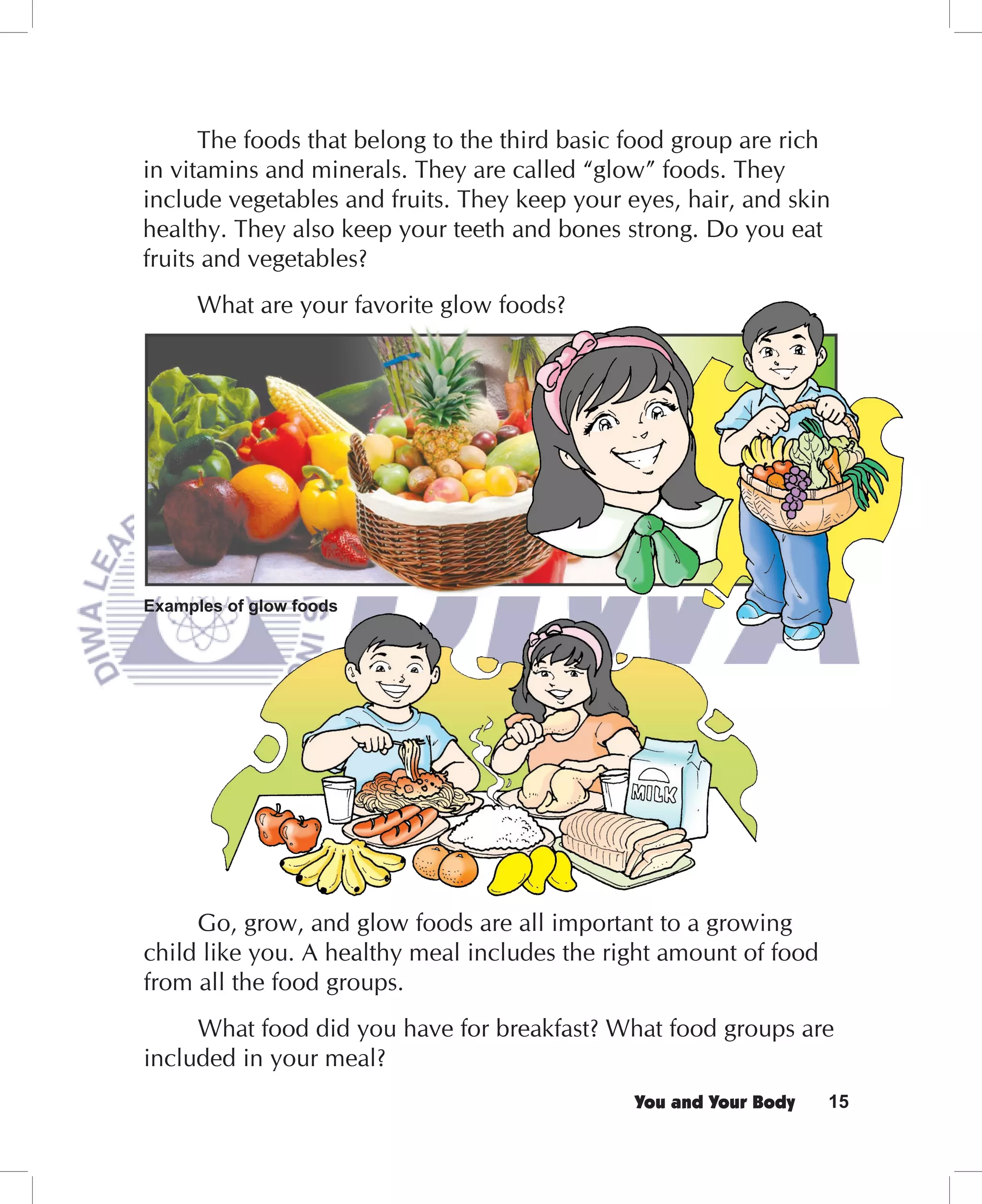 The foods that belong to the third basic food group are rich
in vitamins and minerals. They are called “glow” foods. They
include vegetables and fruits. They keep your eyes, hair, and skin
healthy. They also keep your teeth and bones strong. Do you eat
fruits and vegetables?
      What are your favorite glow foods?




Examples of glow foods




     Go, grow, and glow foods are all important to a growing
child like you. A healthy meal includes the right amount of food
from all the food groups.
     What food did you have for breakfast? What food groups are
included in your meal?
                                               You and Your Body   15
 