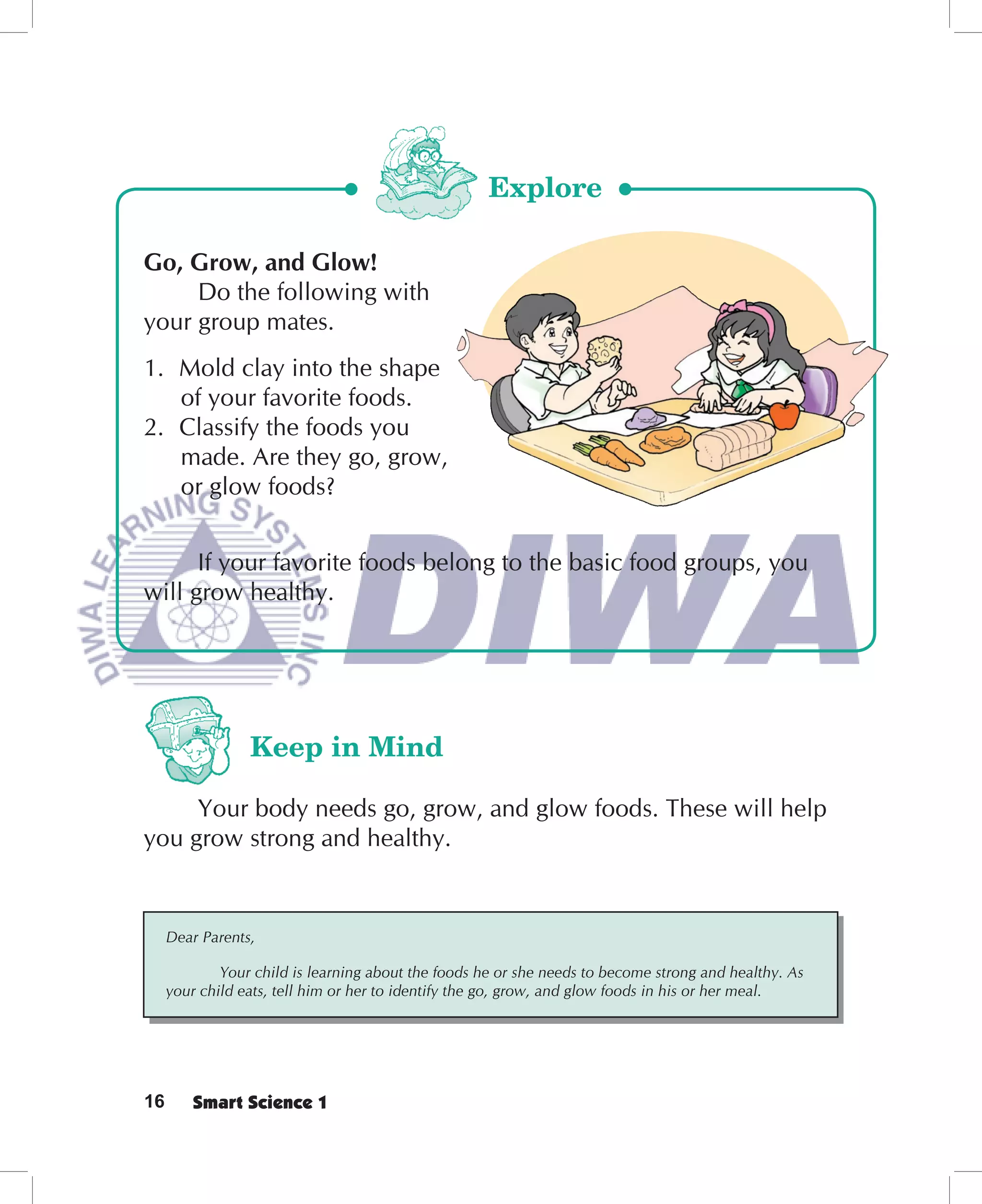 Explore

Go, Grow, and Glow!
     Do the following with
your group mates.
1. Mold clay into the shape
   of your favorite foods.
2. Classify the foods you
   made. Are they go, grow,
   or glow foods?


      If your favorite foods belong to the basic food groups, you
will grow healthy.




                 Keep in Mind

     Your body needs go, grow, and glow foods. These will help
you grow strong and healthy.


     Dear Parents,

             Your child is learning about the foods he or she needs to become strong and healthy. As
     your child eats, tell him or her to identify the go, grow, and glow foods in his or her meal.




16       Smart Science 1
 