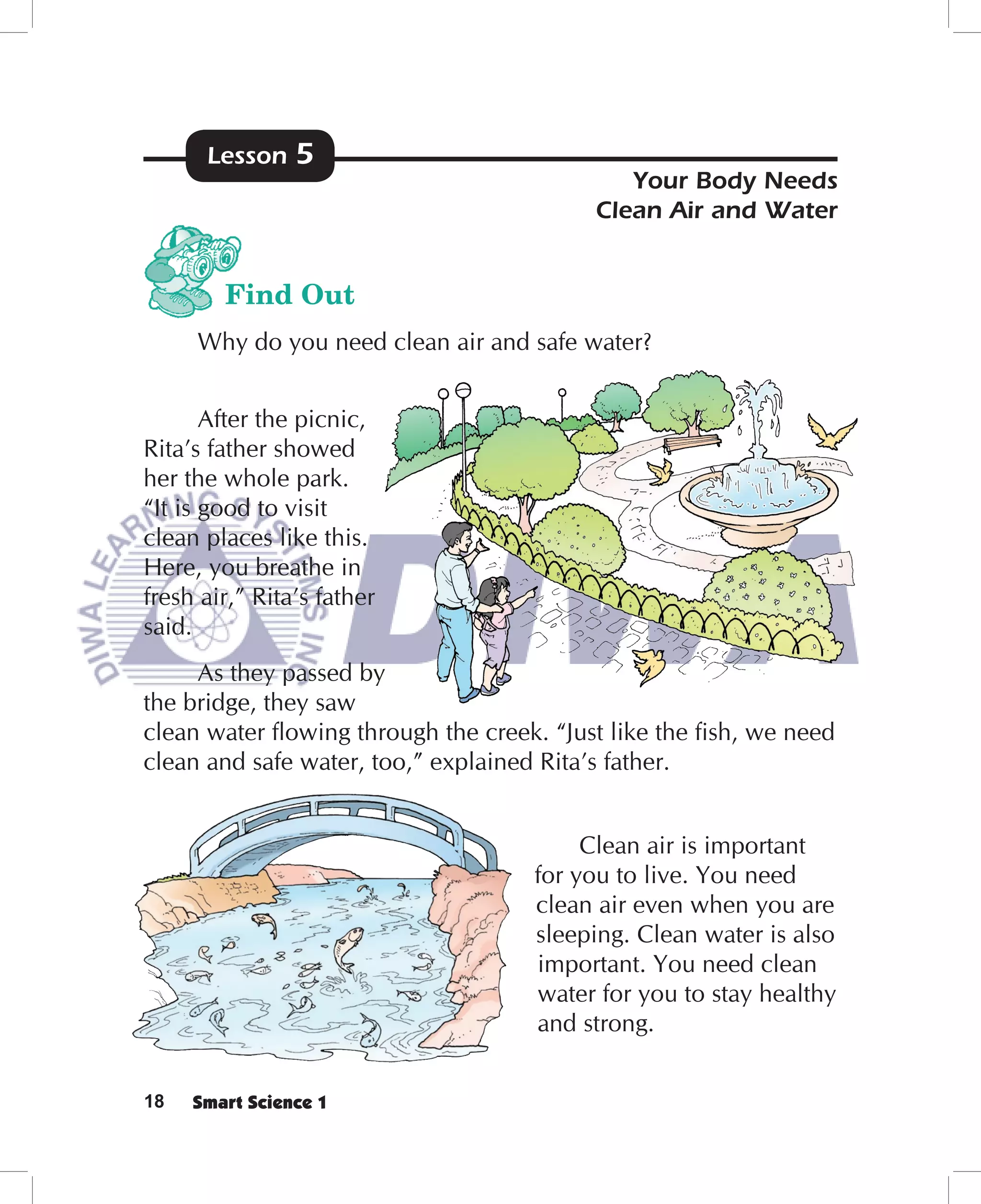Lesson    5
                                             Your Body Needs
                                          Clean Air and Water


        Find Out
     Why do you need clean air and safe water?


       After the picnic,
Rita’s father showed
her the whole park.
“It is good to visit
clean places like this.
Here, you breathe in
fresh air,” Rita’s father
said.
     As they passed by
the bridge, they saw
clean water ﬂowing through the creek. “Just like the ﬁsh, we need
clean and safe water, too,” explained Rita’s father.


                                         Clean air is important
                                    for you to live. You need
                                    clean air even when you are
                                    sleeping. Clean water is also
                                    important. You need clean
                                    water for you to stay healthy
                                    and strong.


18   Smart Science 1
 