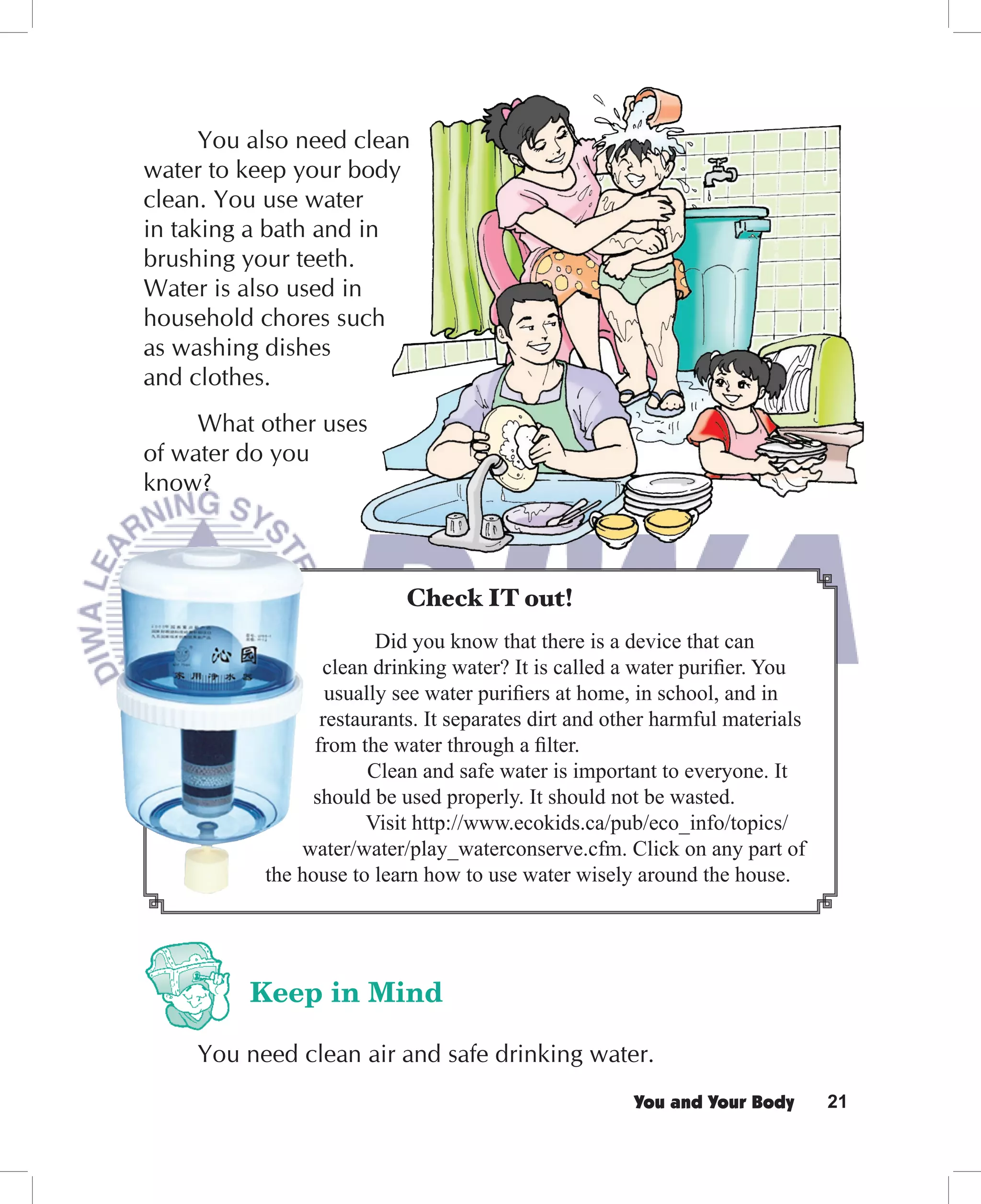You also need clean
water to keep your body
clean. You use water
in taking a bath and in
brushing your teeth.
Water is also used in
household chores such
as washing dishes
and clothes.
     What other uses
of water do you
know?



                           Check IT out!
                         Did you know that there is a device that can
                  clean drinking water? It is called a water puriﬁer. You
                   usually see water puriﬁers at home, in school, and in
                  restaurants. It separates dirt and other harmful materials
                 from the water through a ﬁlter.
                        Clean and safe water is important to everyone. It
                should be used properly. It should not be wasted.
                        Visit http://www.ecokids.ca/pub/eco_info/topics/
               water/water/play_waterconserve.cfm. Click on any part of
           the house to learn how to use water wisely around the house.




         Keep in Mind

     You need clean air and safe drinking water.
                                                       You and Your Body       21
 