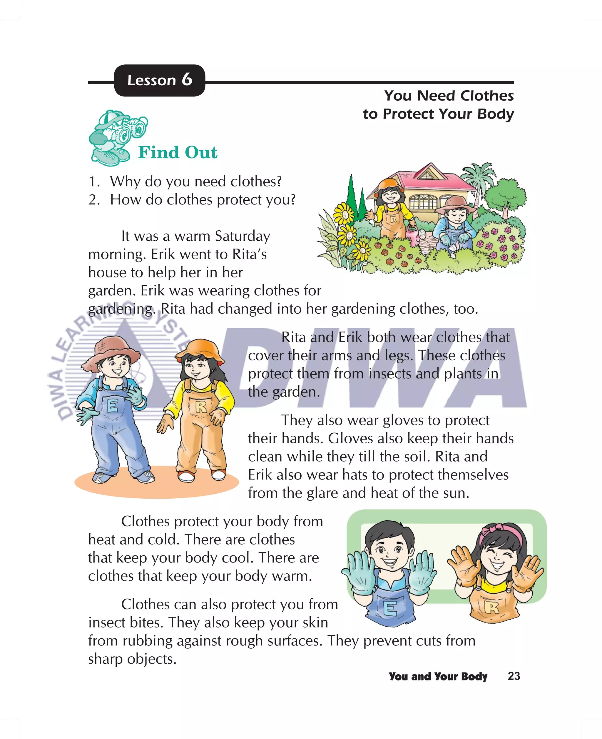 Lesson   6
                                             You Need Clothes
                                          to Protect Your Body

       Find Out
1. Why do you need clothes?
2. How do clothes protect you?

     It was a warm Saturday
morning. Erik went to Rita’s
house to help her in her
garden. Erik was wearing clothes for
gardening. Rita had changed into her gardening clothes, too.
                             Rita and Erik both wear clothes that
                        cover their arms and legs. These clothes
                        protect them from insects and plants in
                        the garden.
                              They also wear gloves to protect
                        their hands. Gloves also keep their hands
                        clean while they till the soil. Rita and
                        Erik also wear hats to protect themselves
                        from the glare and heat of the sun.
      Clothes protect your body from
heat and cold. There are clothes
that keep your body cool. There are
clothes that keep your body warm.
     Clothes can also protect you from
insect bites. They also keep your skin
from rubbing against rough surfaces. They prevent cuts from
sharp objects.
                                              You and Your Body   23
 