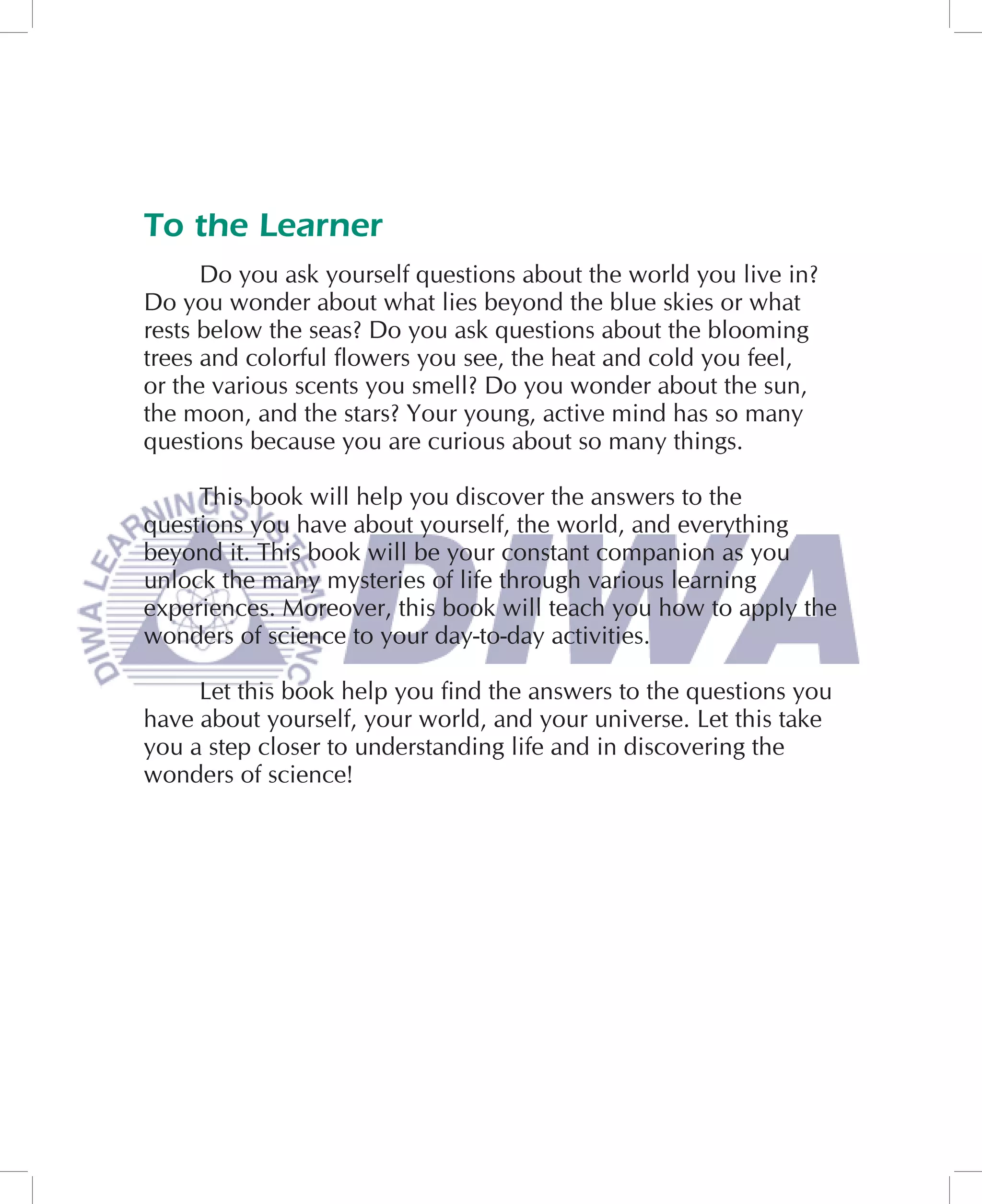 To the Learner
      Do you ask yourself questions about the world you live in?
Do you wonder about what lies beyond the blue skies or what
rests below the seas? Do you ask questions about the blooming
trees and colorful ﬂowers you see, the heat and cold you feel,
or the various scents you smell? Do you wonder about the sun,
the moon, and the stars? Your young, active mind has so many
questions because you are curious about so many things.

     This book will help you discover the answers to the
questions you have about yourself, the world, and everything
beyond it. This book will be your constant companion as you
unlock the many mysteries of life through various learning
experiences. Moreover, this book will teach you how to apply the
wonders of science to your day-to-day activities.

     Let this book help you ﬁnd the answers to the questions you
have about yourself, your world, and your universe. Let this take
you a step closer to understanding life and in discovering the
wonders of science!
 
