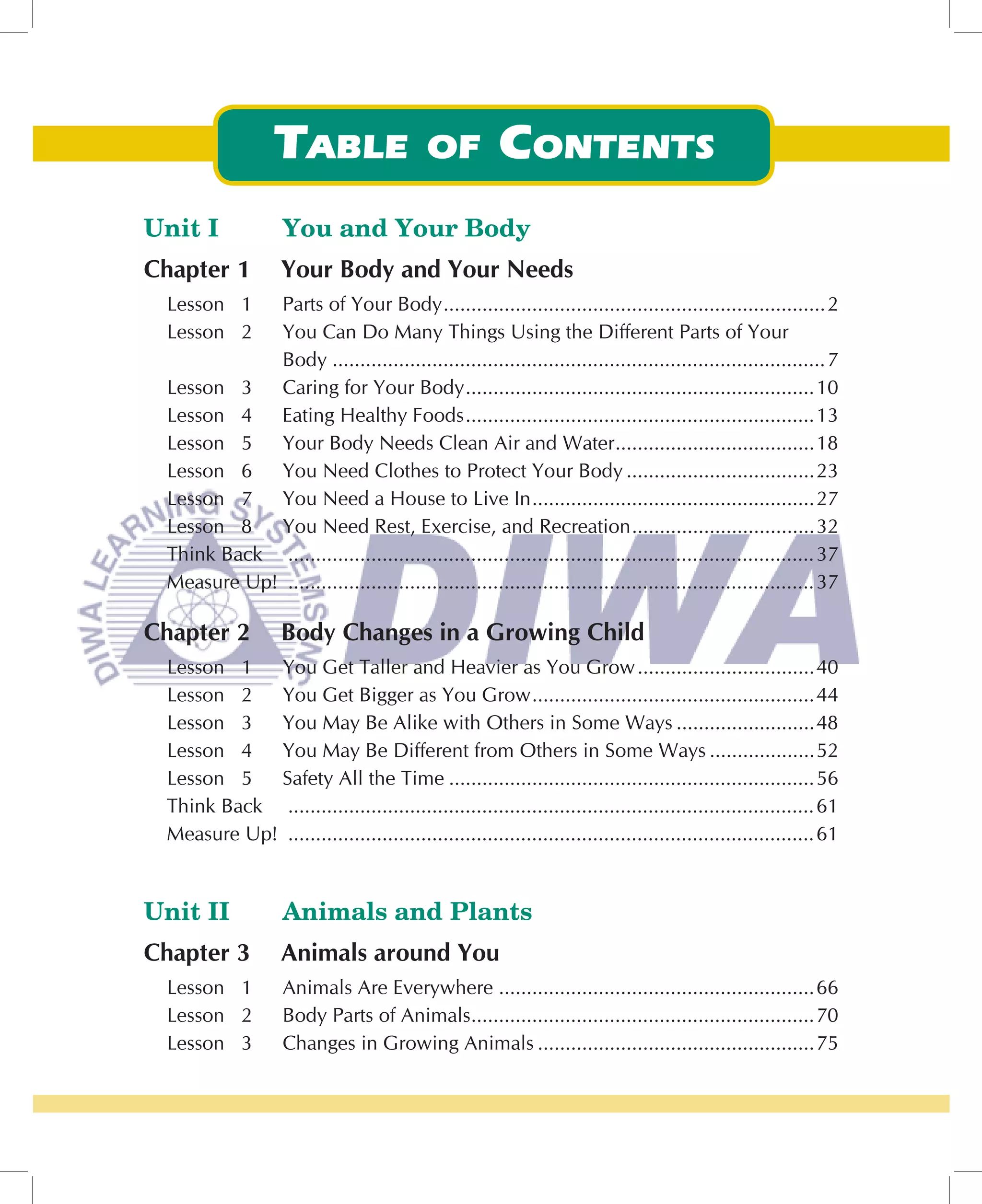 Unit I             You and Your Body
Chapter 1          Your Body and Your Needs
 Lesson 1   Parts of Your Body .....................................................................2
 Lesson 2   You Can Do Many Things Using the Different Parts of Your
            Body ......................................................................................... 7
 Lesson 3   Caring for Your Body ...............................................................10
 Lesson 4   Eating Healthy Foods ...............................................................13
 Lesson 5   Your Body Needs Clean Air and Water ....................................18
 Lesson 6   You Need Clothes to Protect Your Body ..................................23
 Lesson 7   You Need a House to Live In ...................................................27
 Lesson 8   You Need Rest, Exercise, and Recreation .................................32
 Think Back ............................................................................................... 37
 Measure Up! ............................................................................................... 37

Chapter 2          Body Changes in a Growing Child
 Lesson 1   You Get Taller and Heavier as You Grow ................................40
 Lesson 2   You Get Bigger as You Grow ...................................................44
 Lesson 3   You May Be Alike with Others in Some Ways .........................48
 Lesson 4   You May Be Different from Others in Some Ways ...................52
 Lesson 5   Safety All the Time ..................................................................56
 Think Back ............................................................................................... 61
 Measure Up! ............................................................................................... 61


Unit II            Animals and Plants
Chapter 3          Animals around You
 Lesson 1          Animals Are Everywhere .........................................................66
 Lesson 2          Body Parts of Animals..............................................................70
 Lesson 3          Changes in Growing Animals ..................................................75
 