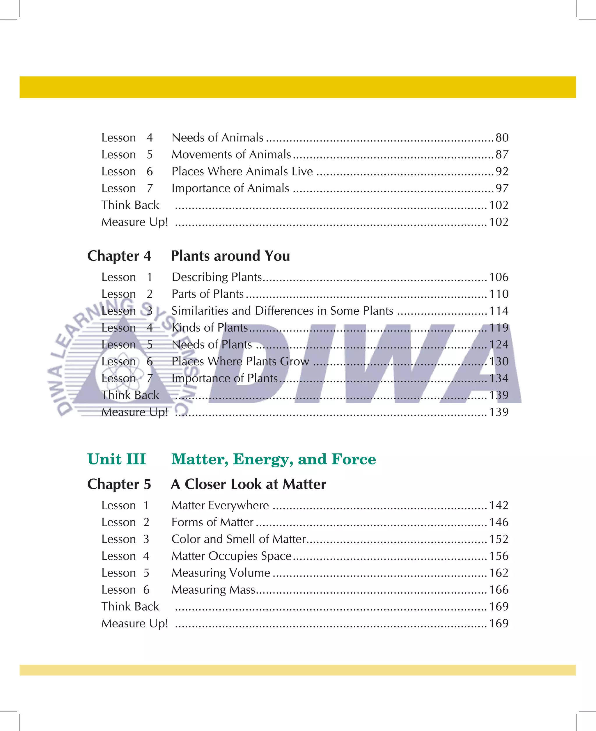 Lesson 4   Needs of Animals ....................................................................80
 Lesson 5   Movements of Animals ............................................................87
 Lesson 6   Places Where Animals Live .....................................................92
 Lesson 7   Importance of Animals ............................................................97
 Think Back ............................................................................................. 102
 Measure Up! ............................................................................................. 102

Chapter 4          Plants around You
 Lesson 1   Describing Plants...................................................................106
 Lesson 2   Parts of Plants ........................................................................110
 Lesson 3   Similarities and Differences in Some Plants ...........................114
 Lesson 4   Kinds of Plants .......................................................................119
 Lesson 5   Needs of Plants .....................................................................124
 Lesson 6   Places Where Plants Grow ....................................................130
 Lesson 7   Importance of Plants ..............................................................134
 Think Back ............................................................................................. 139
 Measure Up! ............................................................................................. 139


Unit III           Matter, Energy, and Force
Chapter 5          A Closer Look at Matter
 Lesson 1   Matter Everywhere ................................................................142
 Lesson 2   Forms of Matter .....................................................................146
 Lesson 3   Color and Smell of Matter......................................................152
 Lesson 4   Matter Occupies Space ..........................................................156
 Lesson 5   Measuring Volume ................................................................162
 Lesson 6   Measuring Mass.....................................................................166
 Think Back ............................................................................................. 169
 Measure Up! ............................................................................................. 169
 
