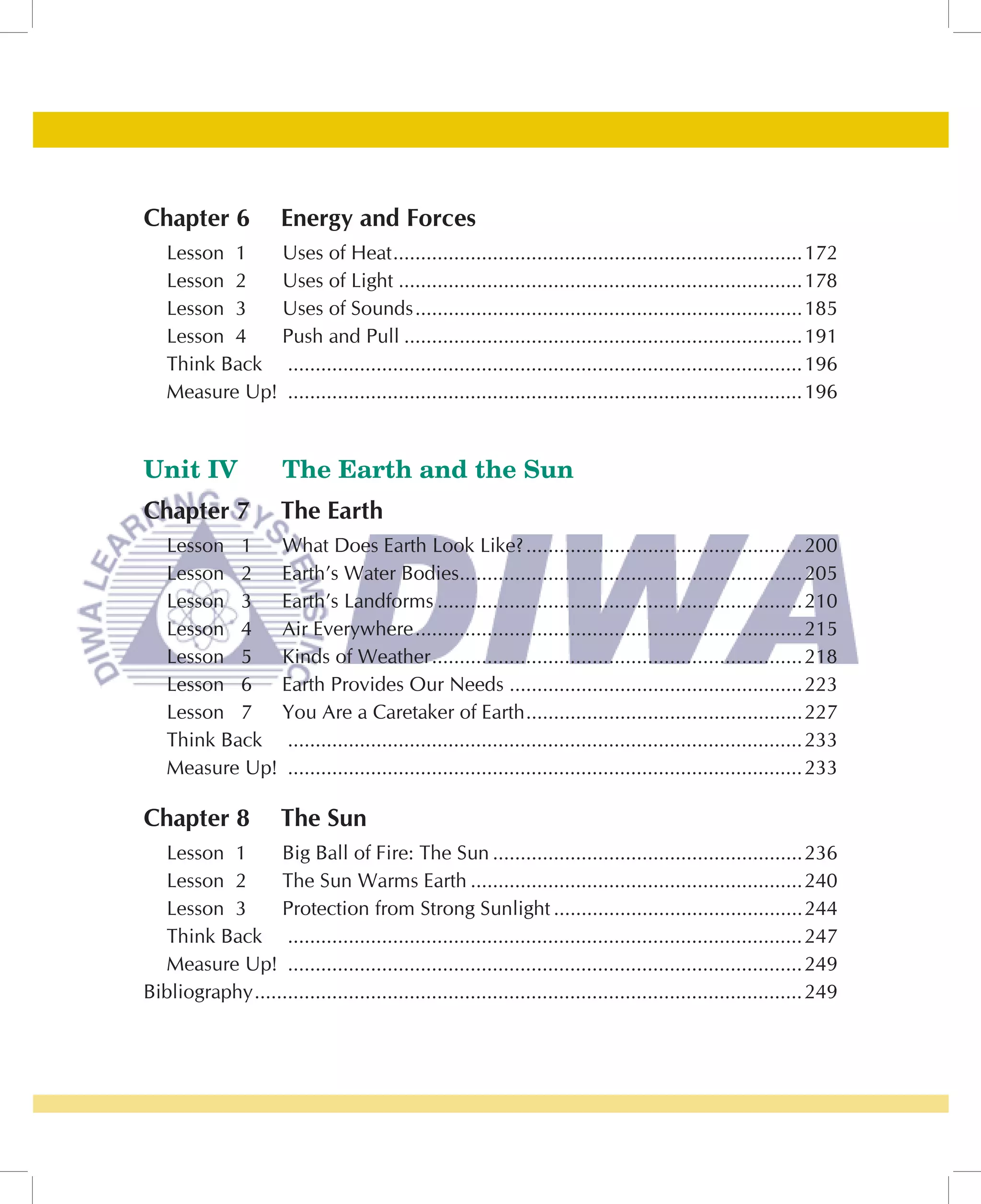 Chapter 6             Energy and Forces
   Lesson 1   Uses of Heat ..........................................................................172
   Lesson 2   Uses of Light .........................................................................178
   Lesson 3   Uses of Sounds ......................................................................185
   Lesson 4   Push and Pull ........................................................................191
   Think Back ............................................................................................. 196
   Measure Up! ............................................................................................. 196


Unit IV                The Earth and the Sun
Chapter 7             The Earth
   Lesson 1   What Does Earth Look Like? ..................................................200
   Lesson 2   Earth’s Water Bodies..............................................................205
   Lesson 3   Earth’s Landforms ..................................................................210
   Lesson 4   Air Everywhere ......................................................................215
   Lesson 5   Kinds of Weather ...................................................................218
   Lesson 6   Earth Provides Our Needs .....................................................223
   Lesson 7   You Are a Caretaker of Earth ..................................................227
   Think Back ............................................................................................. 233
   Measure Up! ............................................................................................. 233

Chapter 8             The Sun
  Lesson 1        Big Ball of Fire: The Sun ........................................................236
  Lesson 2        The Sun Warms Earth ............................................................240
  Lesson 3        Protection from Strong Sunlight .............................................244
  Think Back ............................................................................................. 247
  Measure Up! ............................................................................................. 249
Bibliography ................................................................................................... 249
 