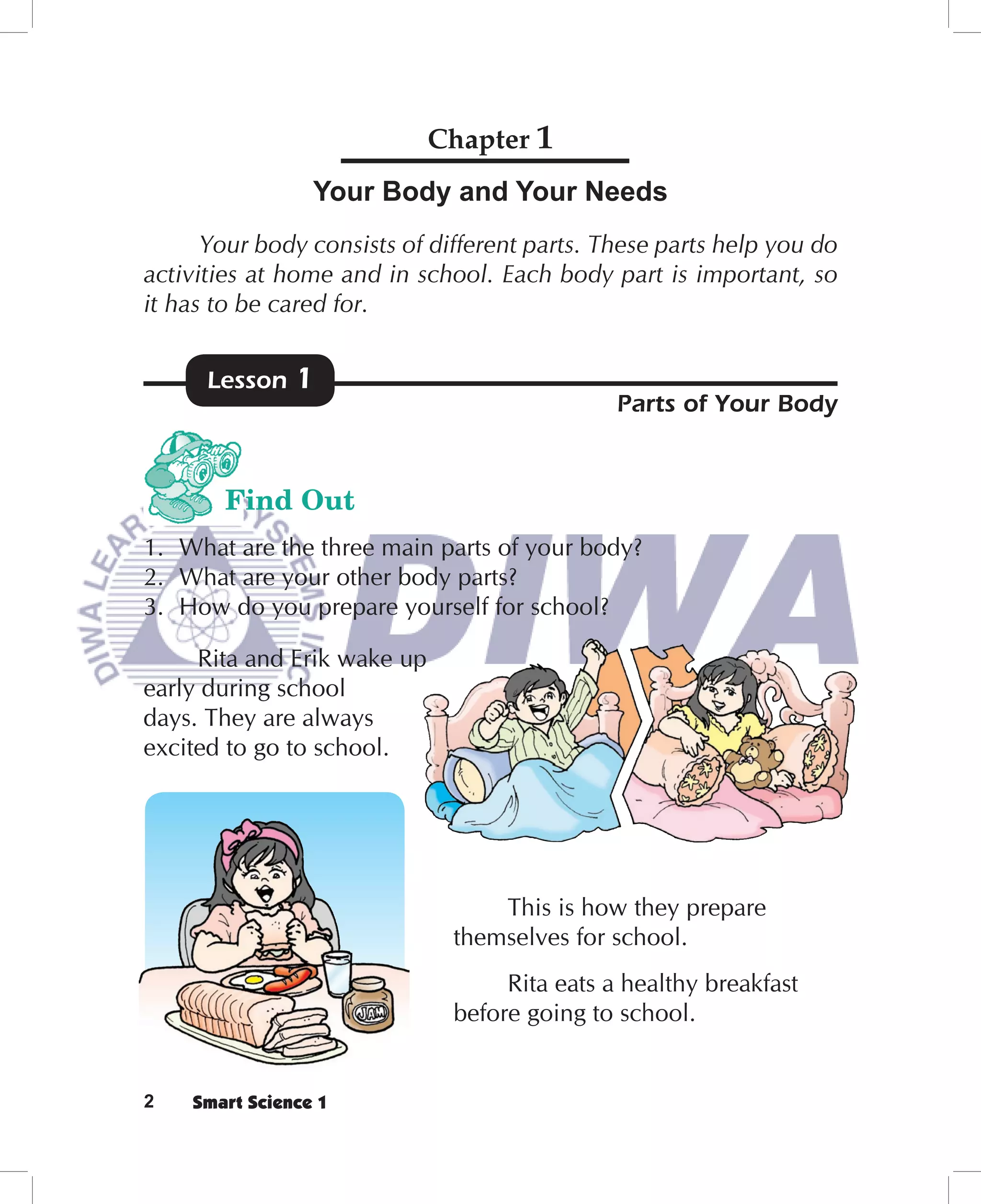 Chapter 1
                 Your Body and Your Needs
      Your body consists of different parts. These parts help you do
activities at home and in school. Each body part is important, so
it has to be cared for.


      Lesson   1
                                              Parts of Your Body


        Find Out
1. What are the three main parts of your body?
2. What are your other body parts?
3. How do you prepare yourself for school?

     Rita and Erik wake up
early during school
days. They are always
excited to go to school.




                                  This is how they prepare
                              themselves for school.
                                   Rita eats a healthy breakfast
                              before going to school.


2   Smart Science 1
 
