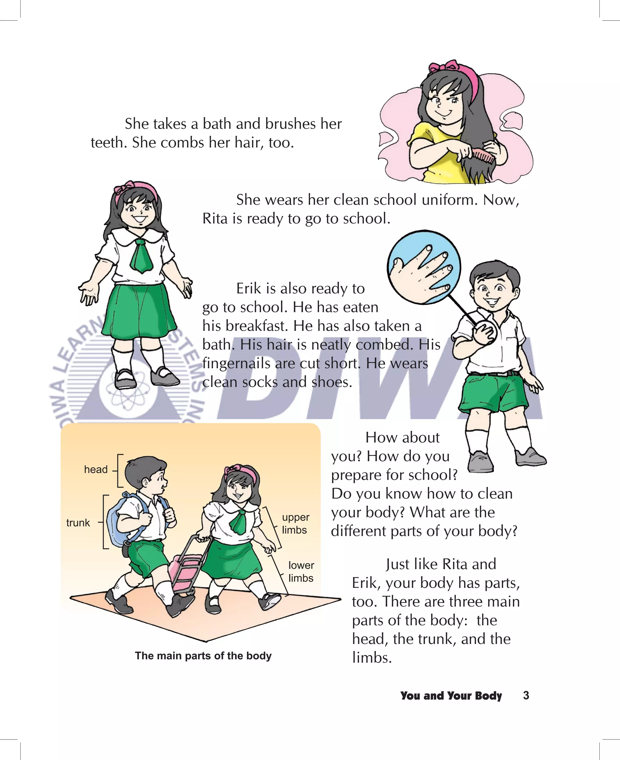 She takes a bath and brushes her
        teeth. She combs her hair, too.


                                She wears her clean school uniform. Now,
                          Rita is ready to go to school.



                               Erik is also ready to
                          go to school. He has eaten
                          his breakfast. He has also taken a
                          bath. His hair is neatly combed. His
                          ﬁngernails are cut short. He wears
                          clean socks and shoes.


                                                          How about
                                                    you? How do you
   head
                                                    prepare for school?
                                                    Do you know how to clean
                                           upper    your body? What are the
trunk
                                           limbs    different parts of your body?

                                            lower            Just like Rita and
                                            limbs
                                                       Erik, your body has parts,
                                                       too. There are three main
                                                       parts of the body: the
                                                       head, the trunk, and the
              The main parts of the body               limbs.

                                                              You and Your Body     3
 
