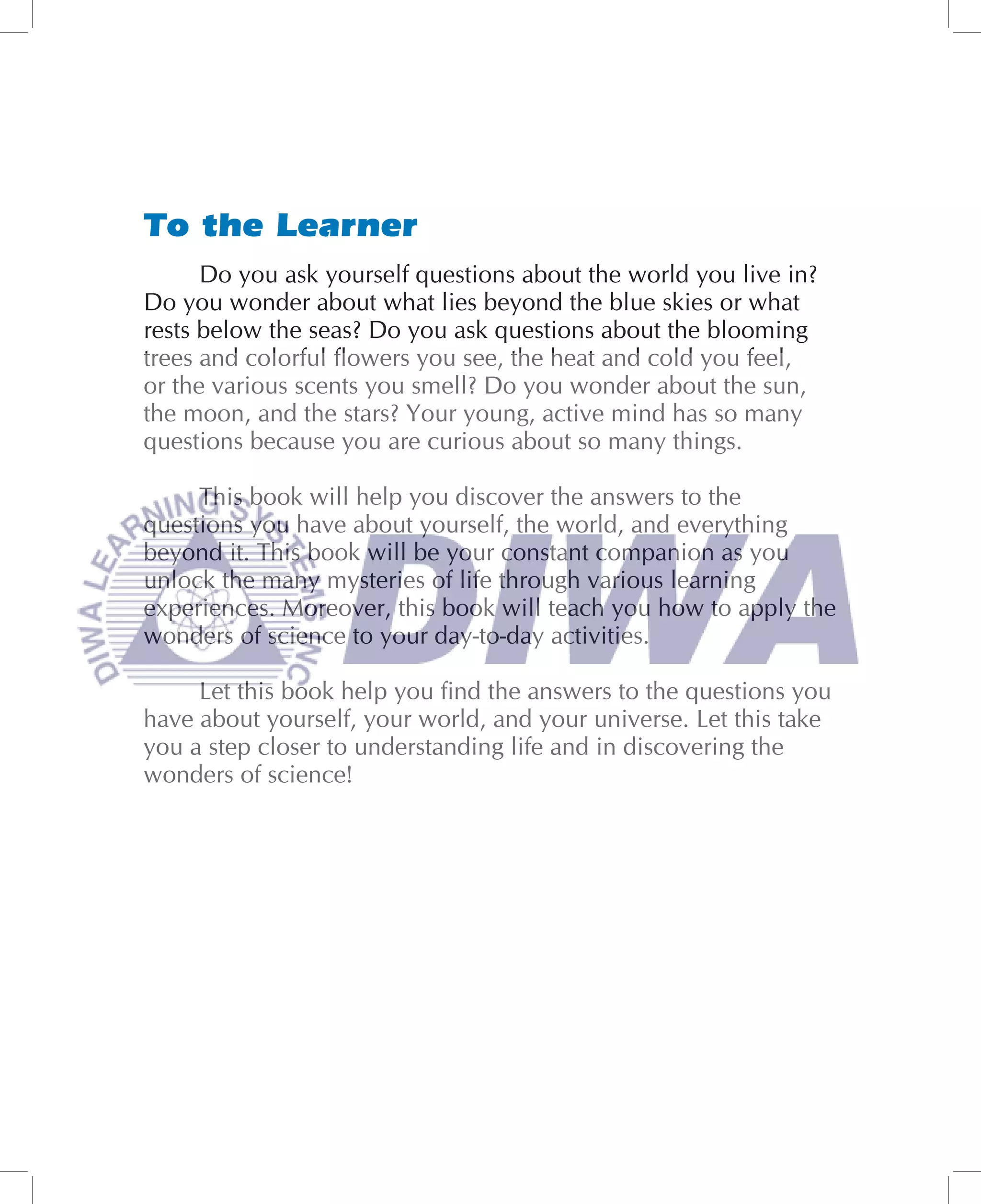 To the Learner
      Do you ask yourself questions about the world you live in?
Do you wonder about what lies beyond the blue skies or what
rests below the seas? Do you ask questions about the blooming
trees and colorful ﬂowers you see, the heat and cold you feel,
or the various scents you smell? Do you wonder about the sun,
the moon, and the stars? Your young, active mind has so many
questions because you are curious about so many things.

     This book will help you discover the answers to the
questions you have about yourself, the world, and everything
beyond it. This book will be your constant companion as you
unlock the many mysteries of life through various learning
experiences. Moreover, this book will teach you how to apply the
wonders of science to your day-to-day activities.

     Let this book help you ﬁnd the answers to the questions you
have about yourself, your world, and your universe. Let this take
you a step closer to understanding life and in discovering the
wonders of science!
 