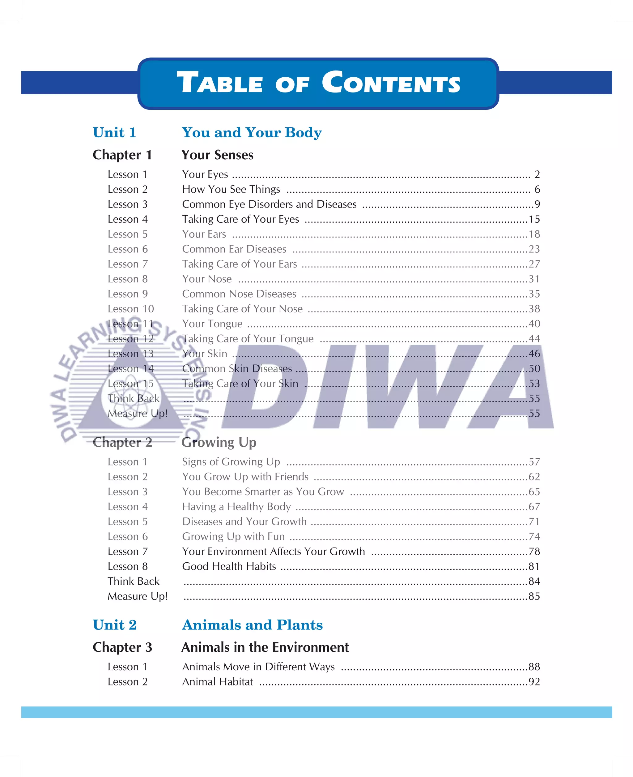 Unit 1          You and Your Body
Chapter 1       Your Senses
  Lesson 1      Your Eyes ................................................................................................... 2
  Lesson 2      How You See Things ................................................................................. 6
  Lesson 3      Common Eye Disorders and Diseases .........................................................9
  Lesson 4      Taking Care of Your Eyes ..........................................................................15
  Lesson 5      Your Ears ..................................................................................................18
  Lesson 6      Common Ear Diseases ..............................................................................23
  Lesson 7      Taking Care of Your Ears ...........................................................................27
  Lesson 8      Your Nose ................................................................................................31
  Lesson 9      Common Nose Diseases ...........................................................................35
  Lesson 10     Taking Care of Your Nose .........................................................................38
  Lesson 11     Your Tongue .............................................................................................40
  Lesson 12     Taking Care of Your Tongue .....................................................................44
  Lesson 13     Your Skin ..................................................................................................46
  Lesson 14     Common Skin Diseases .............................................................................50
  Lesson 15     Taking Care of Your Skin ..........................................................................53
  Think Back    ..................................................................................................................55
  Measure Up!   ..................................................................................................................55

Chapter 2       Growing Up
  Lesson 1      Signs of Growing Up ................................................................................57
  Lesson 2      You Grow Up with Friends .......................................................................62
  Lesson 3      You Become Smarter as You Grow ...........................................................65
  Lesson 4      Having a Healthy Body .............................................................................67
  Lesson 5      Diseases and Your Growth ........................................................................71
  Lesson 6      Growing Up with Fun ...............................................................................74
  Lesson 7      Your Environment Affects Your Growth ....................................................78
  Lesson 8      Good Health Habits ..................................................................................81
  Think Back    ..................................................................................................................84
  Measure Up!   ..................................................................................................................85

Unit 2          Animals and Plants
Chapter 3       Animals in the Environment
  Lesson 1      Animals Move in Different Ways ..............................................................88
  Lesson 2      Animal Habitat .........................................................................................92
 