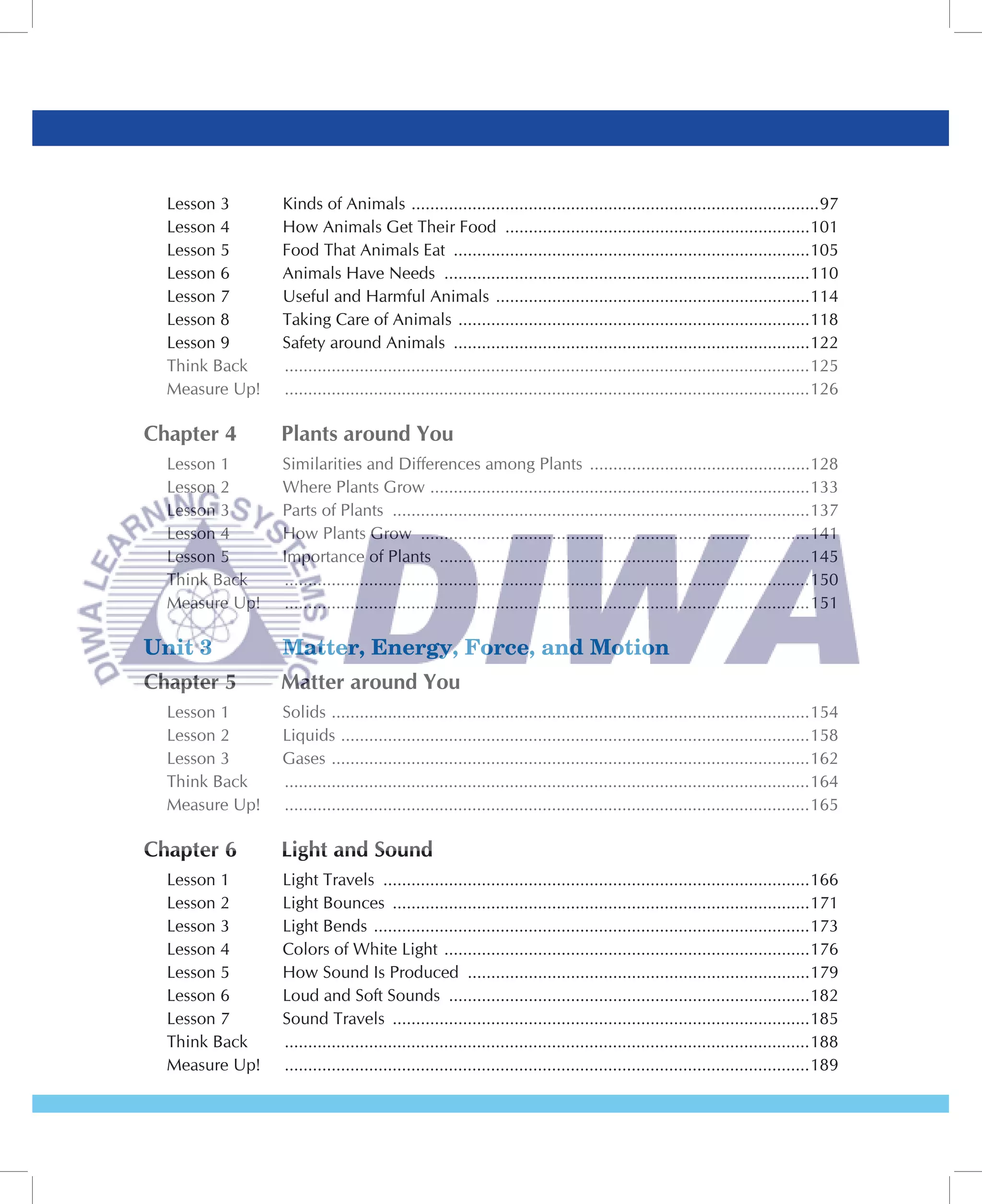 Lesson 3      Kinds of Animals .......................................................................................97
  Lesson 4      How Animals Get Their Food .................................................................101
  Lesson 5      Food That Animals Eat ............................................................................105
  Lesson 6      Animals Have Needs ..............................................................................110
  Lesson 7      Useful and Harmful Animals ...................................................................114
  Lesson 8      Taking Care of Animals ...........................................................................118
  Lesson 9      Safety around Animals ............................................................................122
  Think Back    ................................................................................................................125
  Measure Up!   ................................................................................................................126

Chapter 4       Plants around You
  Lesson 1      Similarities and Differences among Plants ...............................................128
  Lesson 2      Where Plants Grow .................................................................................133
  Lesson 3      Parts of Plants .........................................................................................137
  Lesson 4      How Plants Grow ...................................................................................141
  Lesson 5      Importance of Plants ...............................................................................145
  Think Back    ................................................................................................................150
  Measure Up!   ................................................................................................................151

Unit 3          Matter, Energy, Force, and Motion
Chapter 5       Matter around You
  Lesson 1      Solids ......................................................................................................154
  Lesson 2      Liquids ....................................................................................................158
  Lesson 3      Gases ......................................................................................................162
  Think Back    ................................................................................................................164
  Measure Up!   ................................................................................................................165

Chapter 6       Light and Sound
  Lesson 1      Light Travels ...........................................................................................166
  Lesson 2      Light Bounces .........................................................................................171
  Lesson 3      Light Bends .............................................................................................173
  Lesson 4      Colors of White Light ..............................................................................176
  Lesson 5      How Sound Is Produced .........................................................................179
  Lesson 6      Loud and Soft Sounds .............................................................................182
  Lesson 7      Sound Travels .........................................................................................185
  Think Back    ................................................................................................................188
  Measure Up!   ................................................................................................................189
 