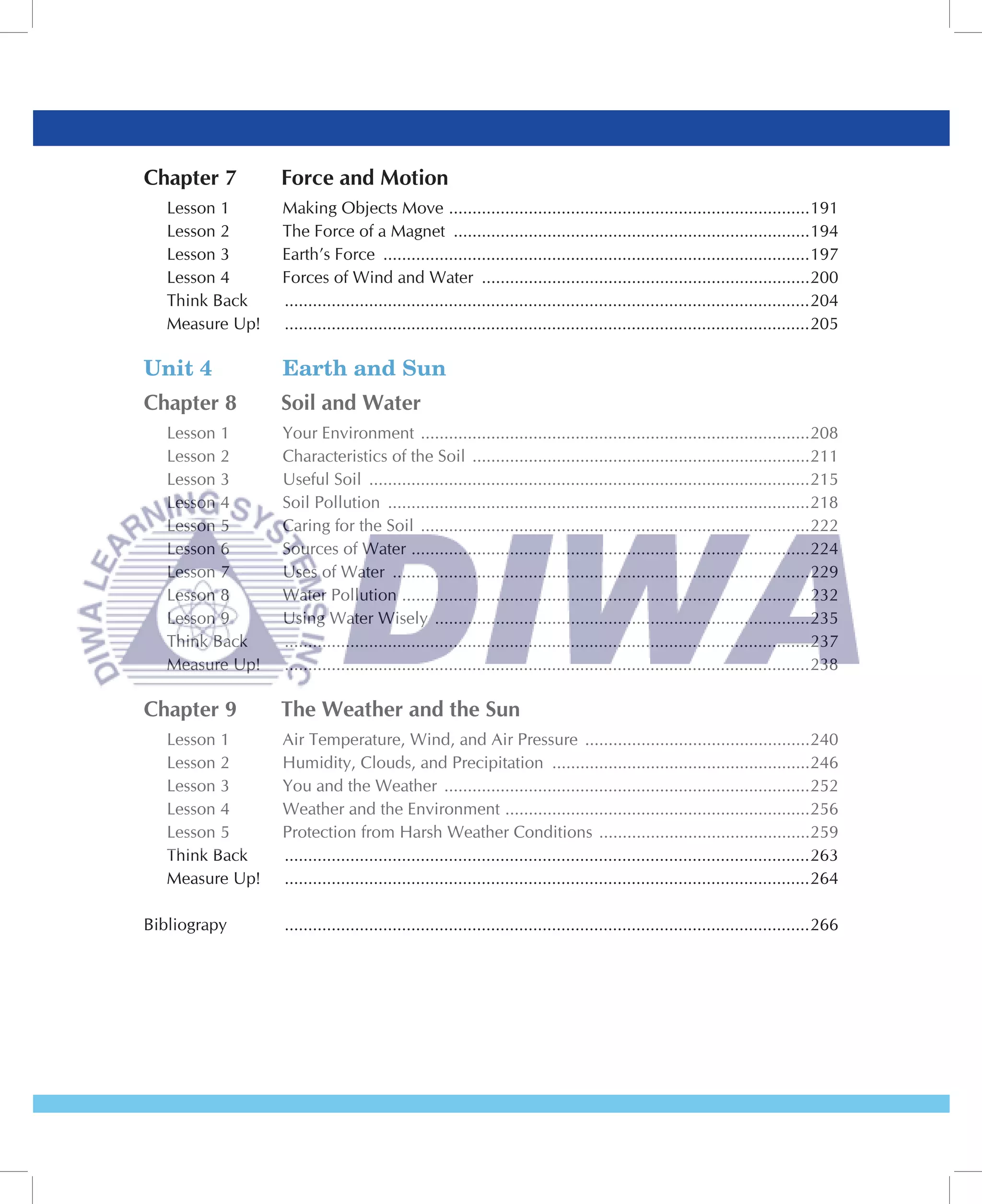 Chapter 7        Force and Motion
   Lesson 1      Making Objects Move .............................................................................191
   Lesson 2      The Force of a Magnet ............................................................................194
   Lesson 3      Earth’s Force ...........................................................................................197
   Lesson 4      Forces of Wind and Water ......................................................................200
   Think Back    ................................................................................................................204
   Measure Up!   ................................................................................................................205

Unit 4           Earth and Sun
Chapter 8        Soil and Water
   Lesson 1      Your Environment ...................................................................................208
   Lesson 2      Characteristics of the Soil ........................................................................211
   Lesson 3      Useful Soil ..............................................................................................215
   Lesson 4      Soil Pollution ..........................................................................................218
   Lesson 5      Caring for the Soil ...................................................................................222
   Lesson 6      Sources of Water .....................................................................................224
   Lesson 7      Uses of Water .........................................................................................229
   Lesson 8      Water Pollution .......................................................................................232
   Lesson 9      Using Water Wisely ................................................................................235
   Think Back    ................................................................................................................237
   Measure Up!   ................................................................................................................238

Chapter 9        The Weather and the Sun
   Lesson 1      Air Temperature, Wind, and Air Pressure ................................................240
   Lesson 2      Humidity, Clouds, and Precipitation .......................................................246
   Lesson 3      You and the Weather ..............................................................................252
   Lesson 4      Weather and the Environment .................................................................256
   Lesson 5      Protection from Harsh Weather Conditions .............................................259
   Think Back    ................................................................................................................263
   Measure Up!   ................................................................................................................264

Bibliograpy      ................................................................................................................266
 