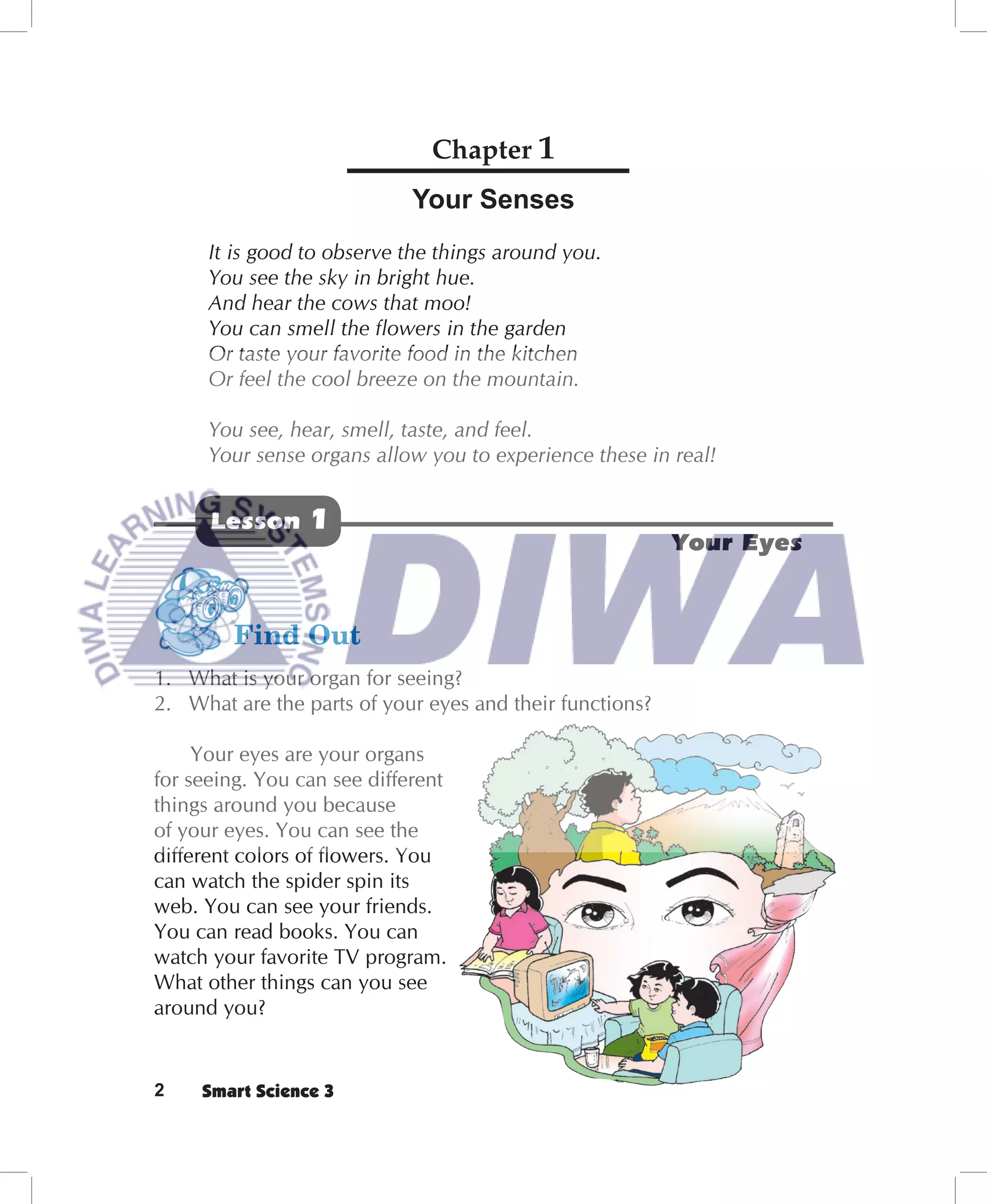Chapter 1
                             Your Senses
      It is good to observe the things around you.
      You see the sky in bright hue.
      And hear the cows that moo!
      You can smell the ﬂowers in the garden
      Or taste your favorite food in the kitchen
      Or feel the cool breeze on the mountain.

      You see, hear, smell, taste, and feel.
      Your sense organs allow you to experience these in real!


      Lesson     1
                                                          Your Eyes




1. What is your organ for seeing?
2. What are the parts of your eyes and their functions?

     Your eyes are your organs
for seeing. You can see different
things around you because
of your eyes. You can see the
different colors of ﬂowers. You
can watch the spider spin its
web. You can see your friends.
You can read books. You can
watch your favorite TV program.
What other things can you see
around you?


2    Smart Science 3
 
