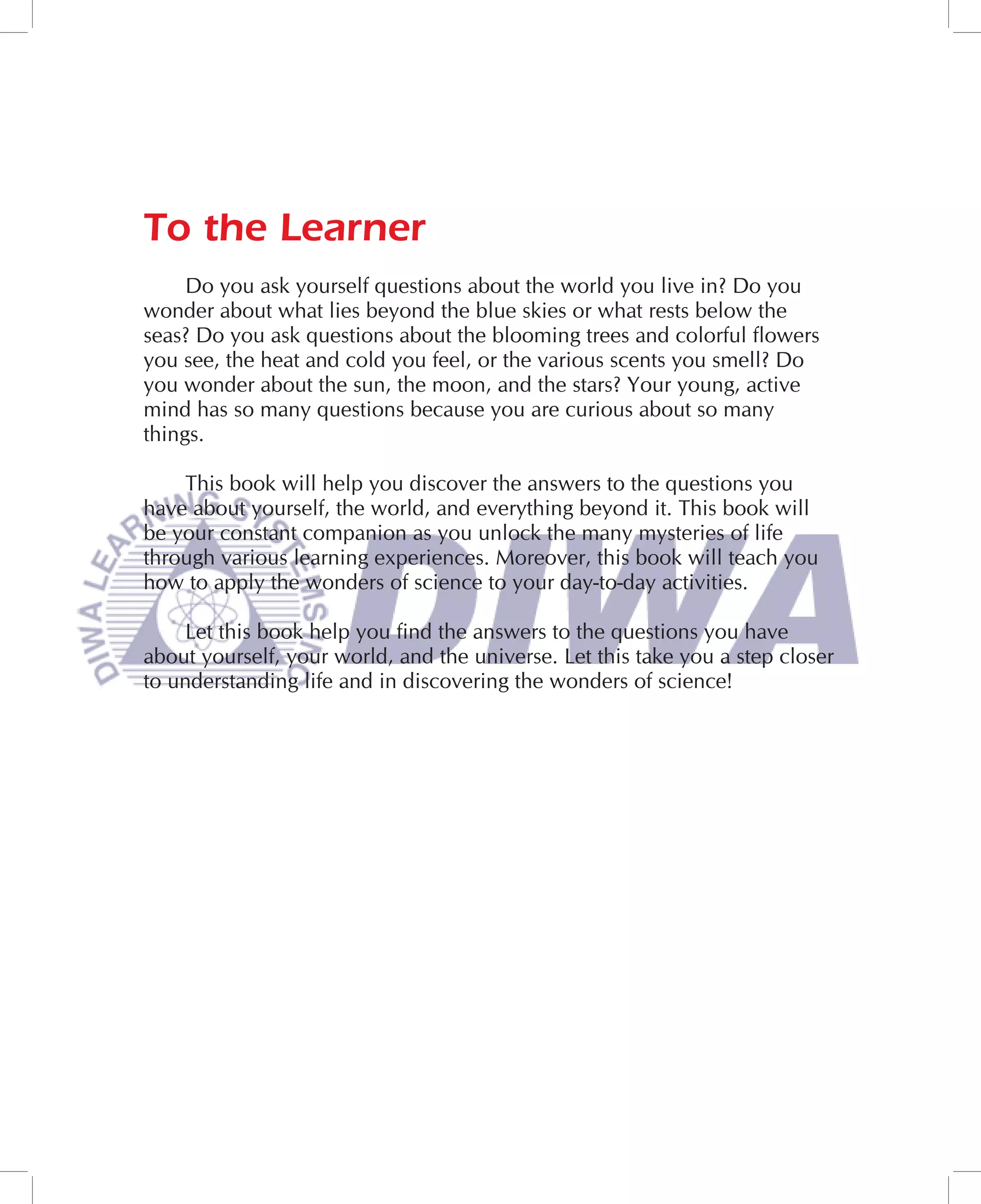 To the Learner
     Do you ask yourself questions about the world you live in? Do you
wonder about what lies beyond the blue skies or what rests below the
seas? Do you ask questions about the blooming trees and colorful flowers
you see, the heat and cold you feel, or the various scents you smell? Do
you wonder about the sun, the moon, and the stars? Your young, active
mind has so many questions because you are curious about so many
things.

    This book will help you discover the answers to the questions you
have about yourself, the world, and everything beyond it. This book will
be your constant companion as you unlock the many mysteries of life
through various learning experiences. Moreover, this book will teach you
how to apply the wonders of science to your day-to-day activities.

    Let this book help you find the answers to the questions you have
about yourself, your world, and the universe. Let this take you a step closer
to understanding life and in discovering the wonders of science!
 