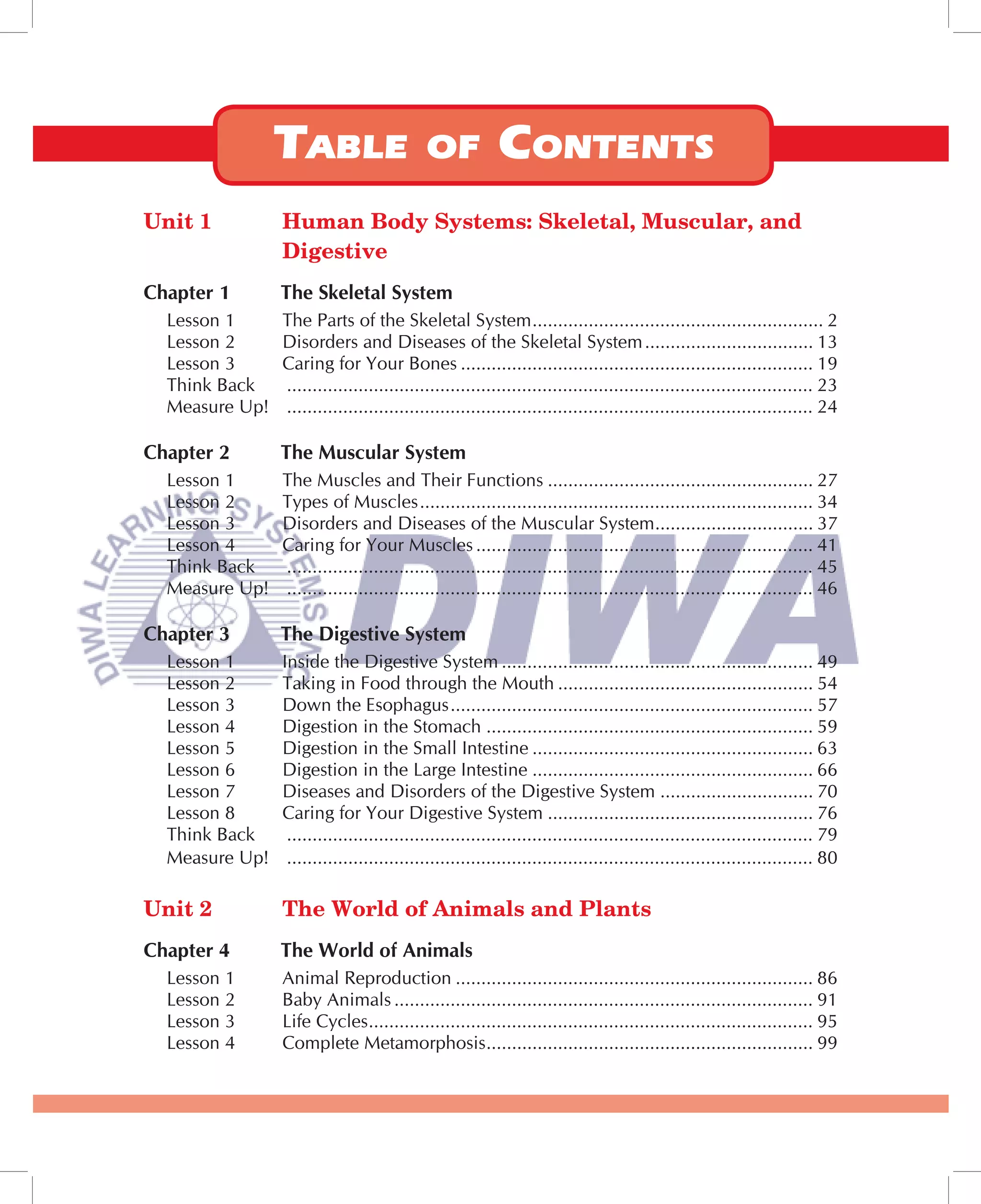 Unit 1          Human Body Systems: Skeletal, Muscular, and
                Digestive
Chapter 1       The Skeletal System
  Lesson 1      The Parts of the Skeletal System ......................................................... 2
  Lesson 2      Disorders and Diseases of the Skeletal System ................................. 13
  Lesson 3      Caring for Your Bones ..................................................................... 19
  Think Back    ....................................................................................................... 23
  Measure Up!   ....................................................................................................... 24

Chapter 2       The Muscular System
  Lesson 1      The Muscles and Their Functions .................................................... 27
  Lesson 2      Types of Muscles ............................................................................. 34
  Lesson 3      Disorders and Diseases of the Muscular System ............................... 37
  Lesson 4      Caring for Your Muscles .................................................................. 41
  Think Back    ....................................................................................................... 45
  Measure Up!   ....................................................................................................... 46

Chapter 3       The Digestive System
  Lesson 1      Inside the Digestive System ............................................................. 49
  Lesson 2      Taking in Food through the Mouth .................................................. 54
  Lesson 3      Down the Esophagus ....................................................................... 57
  Lesson 4      Digestion in the Stomach ................................................................ 59
  Lesson 5      Digestion in the Small Intestine ....................................................... 63
  Lesson 6      Digestion in the Large Intestine ....................................................... 66
  Lesson 7      Diseases and Disorders of the Digestive System .............................. 70
  Lesson 8      Caring for Your Digestive System .................................................... 76
  Think Back     ....................................................................................................... 79
  Measure Up!    ....................................................................................................... 80

Unit 2          The World of Animals and Plants
Chapter 4       The World of Animals
  Lesson 1      Animal Reproduction ...................................................................... 86
  Lesson 2      Baby Animals .................................................................................. 91
  Lesson 3      Life Cycles ....................................................................................... 95
  Lesson 4      Complete Metamorphosis ................................................................ 99
 