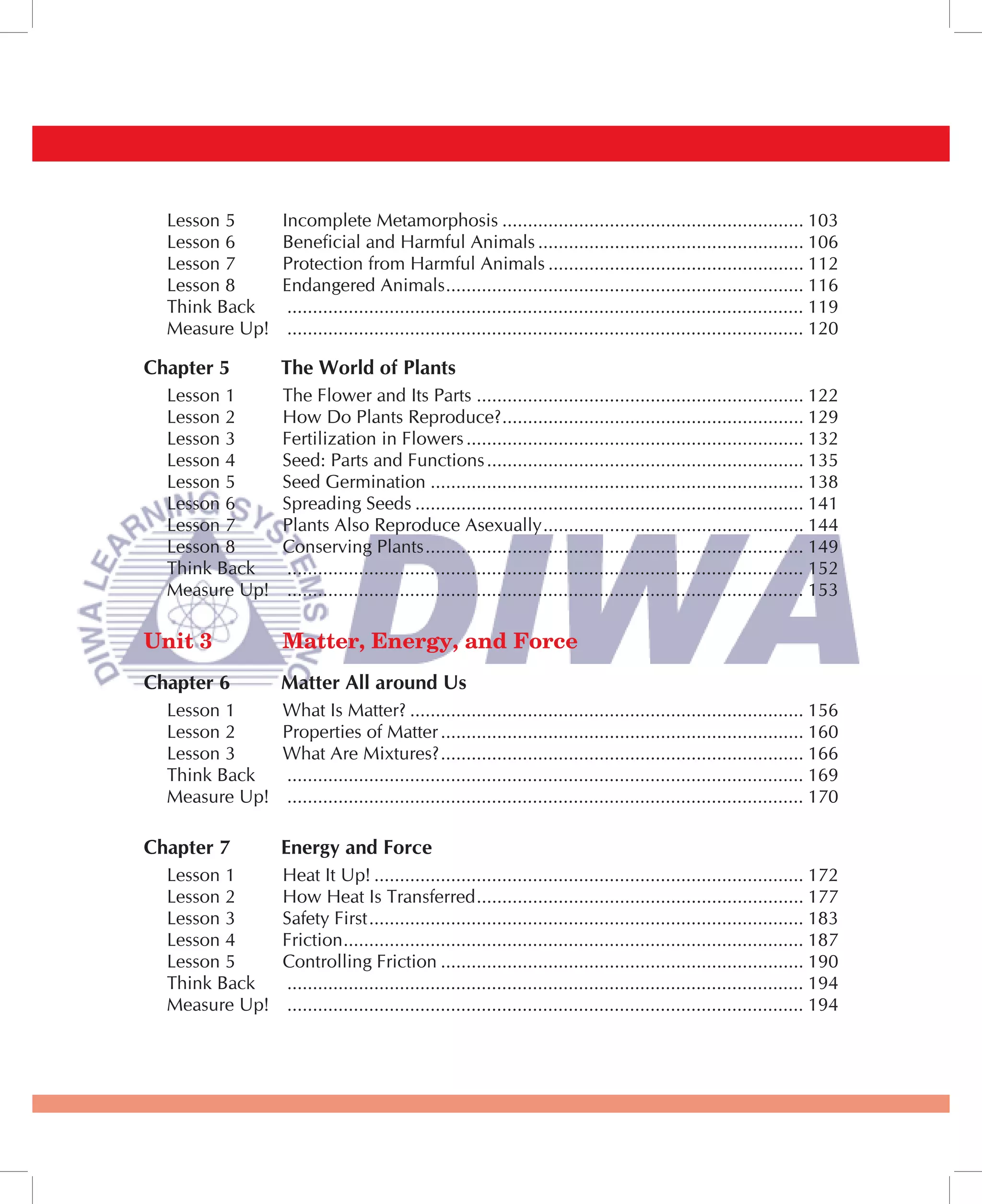 Lesson 5      Incomplete Metamorphosis ........................................................... 103
  Lesson 6      Beneficial and Harmful Animals .................................................... 106
  Lesson 7      Protection from Harmful Animals .................................................. 112
  Lesson 8      Endangered Animals ...................................................................... 116
  Think Back     ..................................................................................................... 119
  Measure Up!    ..................................................................................................... 120

Chapter 5       The World of Plants
  Lesson 1      The Flower and Its Parts ................................................................ 122
  Lesson 2      How Do Plants Reproduce? ........................................................... 129
  Lesson 3      Fertilization in Flowers .................................................................. 132
  Lesson 4      Seed: Parts and Functions .............................................................. 135
  Lesson 5      Seed Germination ......................................................................... 138
  Lesson 6      Spreading Seeds ............................................................................ 141
  Lesson 7      Plants Also Reproduce Asexually ................................................... 144
  Lesson 8      Conserving Plants .......................................................................... 149
  Think Back    ..................................................................................................... 152
  Measure Up!   ..................................................................................................... 153

Unit 3          Matter, Energy, and Force
Chapter 6       Matter All around Us
  Lesson 1      What Is Matter? ............................................................................. 156
  Lesson 2      Properties of Matter ....................................................................... 160
  Lesson 3      What Are Mixtures? ....................................................................... 166
  Think Back    ..................................................................................................... 169
  Measure Up!   ..................................................................................................... 170

Chapter 7       Energy and Force
  Lesson 1      Heat It Up! .................................................................................... 172
  Lesson 2      How Heat Is Transferred ................................................................ 177
  Lesson 3      Safety First ..................................................................................... 183
  Lesson 4      Friction .......................................................................................... 187
  Lesson 5      Controlling Friction ....................................................................... 190
  Think Back    ..................................................................................................... 194
  Measure Up!   ..................................................................................................... 194
 