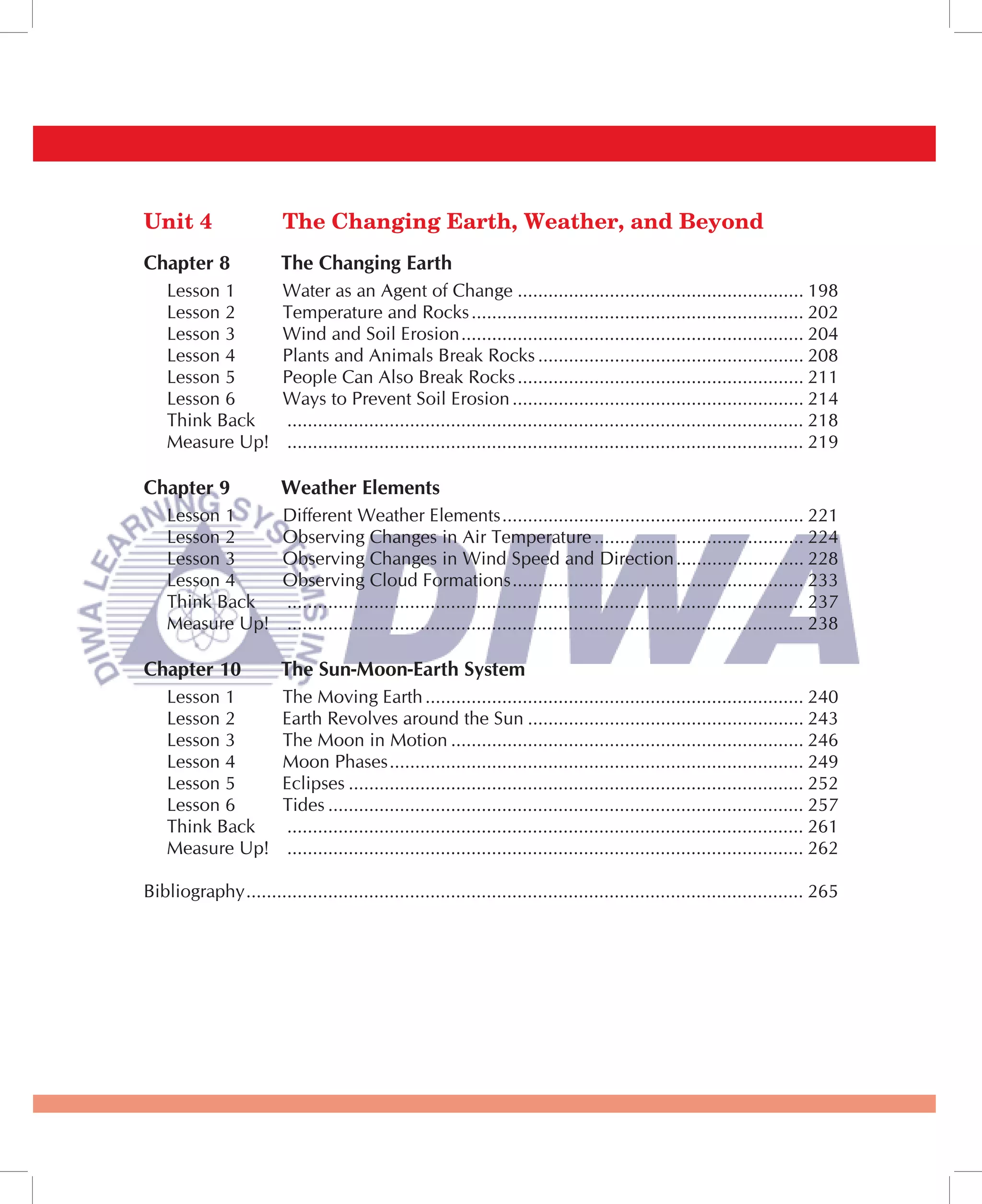 Unit 4                   The Changing Earth, Weather, and Beyond
Chapter 8               The Changing Earth
    Lesson 1             Water as an Agent of Change ........................................................ 198
    Lesson 2             Temperature and Rocks ................................................................. 202
    Lesson 3             Wind and Soil Erosion ................................................................... 204
    Lesson 4             Plants and Animals Break Rocks .................................................... 208
    Lesson 5             People Can Also Break Rocks ........................................................ 211
    Lesson 6             Ways to Prevent Soil Erosion ......................................................... 214
    Think Back           ..................................................................................................... 218
    Measure Up!          ..................................................................................................... 219

Chapter 9               Weather Elements
    Lesson 1             Different Weather Elements ........................................................... 221
    Lesson 2             Observing Changes in Air Temperature ......................................... 224
    Lesson 3             Observing Changes in Wind Speed and Direction ......................... 228
    Lesson 4             Observing Cloud Formations ......................................................... 233
    Think Back           ..................................................................................................... 237
    Measure Up!          ..................................................................................................... 238

Chapter 10              The Sun-Moon-Earth System
    Lesson 1             The Moving Earth .......................................................................... 240
    Lesson 2             Earth Revolves around the Sun ...................................................... 243
    Lesson 3             The Moon in Motion ..................................................................... 246
    Lesson 4             Moon Phases ................................................................................. 249
    Lesson 5             Eclipses ......................................................................................... 252
    Lesson 6             Tides ............................................................................................. 257
    Think Back           ..................................................................................................... 261
    Measure Up!          ..................................................................................................... 262

Bibliography ............................................................................................................. 265
 
