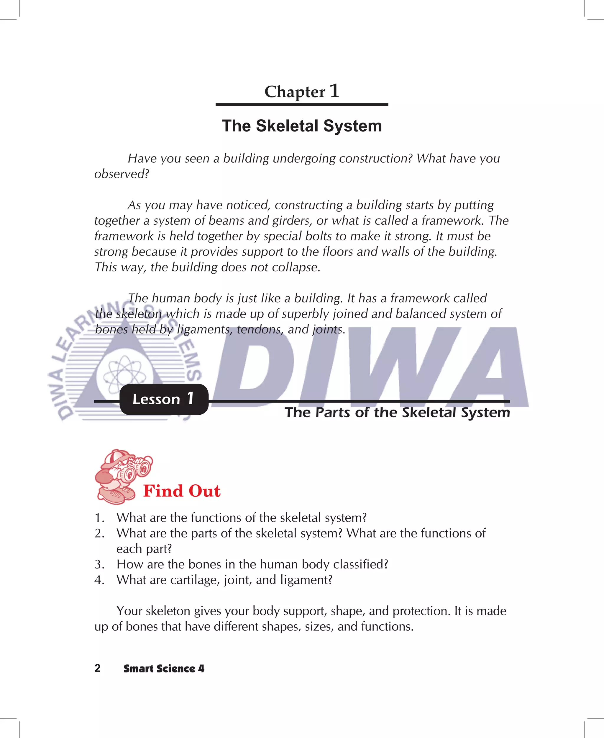 Chapter 1

                       The Skeletal System
     Have you seen a building undergoing construction? What have you
observed?

      As you may have noticed, constructing a building starts by putting
together a system of beams and girders, or what is called a framework. The
framework is held together by special bolts to make it strong. It must be
strong because it provides support to the floors and walls of the building.
This way, the building does not collapse.

      The human body is just like a building. It has a framework called
the skeleton which is made up of superbly joined and balanced system of
bones held by ligaments, tendons, and joints.




       Lesson   1
                                   The Parts of the Skeletal System




         Find Out
1. What are the functions of the skeletal system?
2. What are the parts of the skeletal system? What are the functions of
   each part?
3. How are the bones in the human body classified?
4. What are cartilage, joint, and ligament?

    Your skeleton gives your body support, shape, and protection. It is made
up of bones that have different shapes, sizes, and functions.


2    Smart Science 4
 