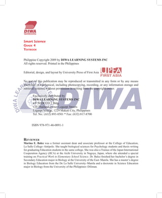 Smart Science
GRADE 4
TEXTBOOK


Philippine Copyright 2009 by DIWA LEARNING SYSTEMS INC
All rights reserved. Printed in the Philippines

Editorial, design, and layout by University Press of First Asia

No part of this publication may be reproduced or transmitted in any form or by any means
electronic or mechanical, including photocopying, recording, or any information storage and
retrieval systems, without permission in writing from the copyright owner.

        Exclusively distributed by
        DIWA LEARNING SYSTEMS INC
        4/F SEDCCO 1 Bldg.
        120 Thailand corner Legazpi Streets
        Legaspi Village, 1229 Makati City, Philippines
        Tel. No.: (632) 893-8501 * Fax: (632) 817-8700


       ISBN 978-971-46-0091-1



REVIEWER
Marina E. Balce was a former assistant dean and associate professor at the College of Education,
La Salle College–Antipolo. She taught biological sciences for Psychology students and thesis writing
for graduating Education students in the same college. She was also a Trainee of the Japan International
Cooperation Agency (JICA) at the Aichi University in Nagoya, Japan, where she attended a special
training on Practical Work in Elementary School Science. Dr. Balce ﬁnished her bachelor’s degree in
Secondary Education major in Biology at the University of the East–Manila. She has a master’s degree
in Biology Education from the De La Salle University–Manila and a doctorate in Science Education
major in Biology from the University of the Philippines–Diliman.
 