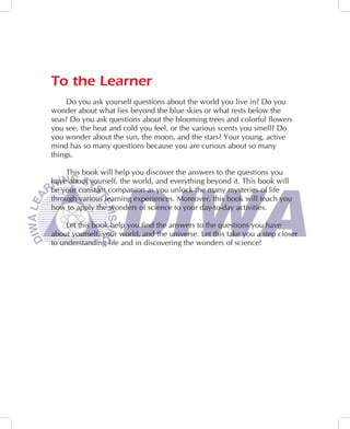 To the Learner
     Do you ask yourself questions about the world you live in? Do you
wonder about what lies beyond the blue skies or what rests below the
seas? Do you ask questions about the blooming trees and colorful flowers
you see, the heat and cold you feel, or the various scents you smell? Do
you wonder about the sun, the moon, and the stars? Your young, active
mind has so many questions because you are curious about so many
things.

    This book will help you discover the answers to the questions you
have about yourself, the world, and everything beyond it. This book will
be your constant companion as you unlock the many mysteries of life
through various learning experiences. Moreover, this book will teach you
how to apply the wonders of science to your day-to-day activities.

    Let this book help you find the answers to the questions you have
about yourself, your world, and the universe. Let this take you a step closer
to understanding life and in discovering the wonders of science!
 