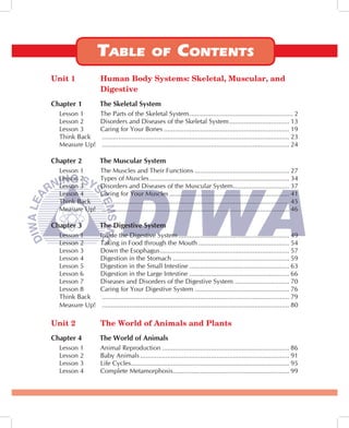 Unit 1          Human Body Systems: Skeletal, Muscular, and
                Digestive
Chapter 1       The Skeletal System
  Lesson 1      The Parts of the Skeletal System ......................................................... 2
  Lesson 2      Disorders and Diseases of the Skeletal System ................................. 13
  Lesson 3      Caring for Your Bones ..................................................................... 19
  Think Back    ....................................................................................................... 23
  Measure Up!   ....................................................................................................... 24

Chapter 2       The Muscular System
  Lesson 1      The Muscles and Their Functions .................................................... 27
  Lesson 2      Types of Muscles ............................................................................. 34
  Lesson 3      Disorders and Diseases of the Muscular System ............................... 37
  Lesson 4      Caring for Your Muscles .................................................................. 41
  Think Back    ....................................................................................................... 45
  Measure Up!   ....................................................................................................... 46

Chapter 3       The Digestive System
  Lesson 1      Inside the Digestive System ............................................................. 49
  Lesson 2      Taking in Food through the Mouth .................................................. 54
  Lesson 3      Down the Esophagus ....................................................................... 57
  Lesson 4      Digestion in the Stomach ................................................................ 59
  Lesson 5      Digestion in the Small Intestine ....................................................... 63
  Lesson 6      Digestion in the Large Intestine ....................................................... 66
  Lesson 7      Diseases and Disorders of the Digestive System .............................. 70
  Lesson 8      Caring for Your Digestive System .................................................... 76
  Think Back     ....................................................................................................... 79
  Measure Up!    ....................................................................................................... 80

Unit 2          The World of Animals and Plants
Chapter 4       The World of Animals
  Lesson 1      Animal Reproduction ...................................................................... 86
  Lesson 2      Baby Animals .................................................................................. 91
  Lesson 3      Life Cycles ....................................................................................... 95
  Lesson 4      Complete Metamorphosis ................................................................ 99
 