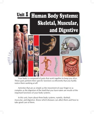 Unit 1            Human Body Systems:
                      Skeletal, Muscular,
                           and Digestive




    Your body is composed of parts that work together to keep you alive.
These parts perform their specific functions so efficiently that you hardly
notice them working at all!

   Activities that are as simple as the movement of your finger or as
complex as the digestion of the food that you have eaten are results of the
important functions of your body systems.

    In this unit, learn about three body systems, namely, skeletal,
muscular, and digestive. Know which diseases can affect them and how to
take good care of them.
 