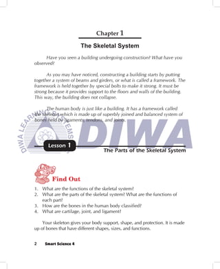 Chapter 1

                       The Skeletal System
     Have you seen a building undergoing construction? What have you
observed?

      As you may have noticed, constructing a building starts by putting
together a system of beams and girders, or what is called a framework. The
framework is held together by special bolts to make it strong. It must be
strong because it provides support to the floors and walls of the building.
This way, the building does not collapse.

      The human body is just like a building. It has a framework called
the skeleton which is made up of superbly joined and balanced system of
bones held by ligaments, tendons, and joints.




       Lesson   1
                                   The Parts of the Skeletal System




         Find Out
1. What are the functions of the skeletal system?
2. What are the parts of the skeletal system? What are the functions of
   each part?
3. How are the bones in the human body classified?
4. What are cartilage, joint, and ligament?

    Your skeleton gives your body support, shape, and protection. It is made
up of bones that have different shapes, sizes, and functions.


2    Smart Science 4
 