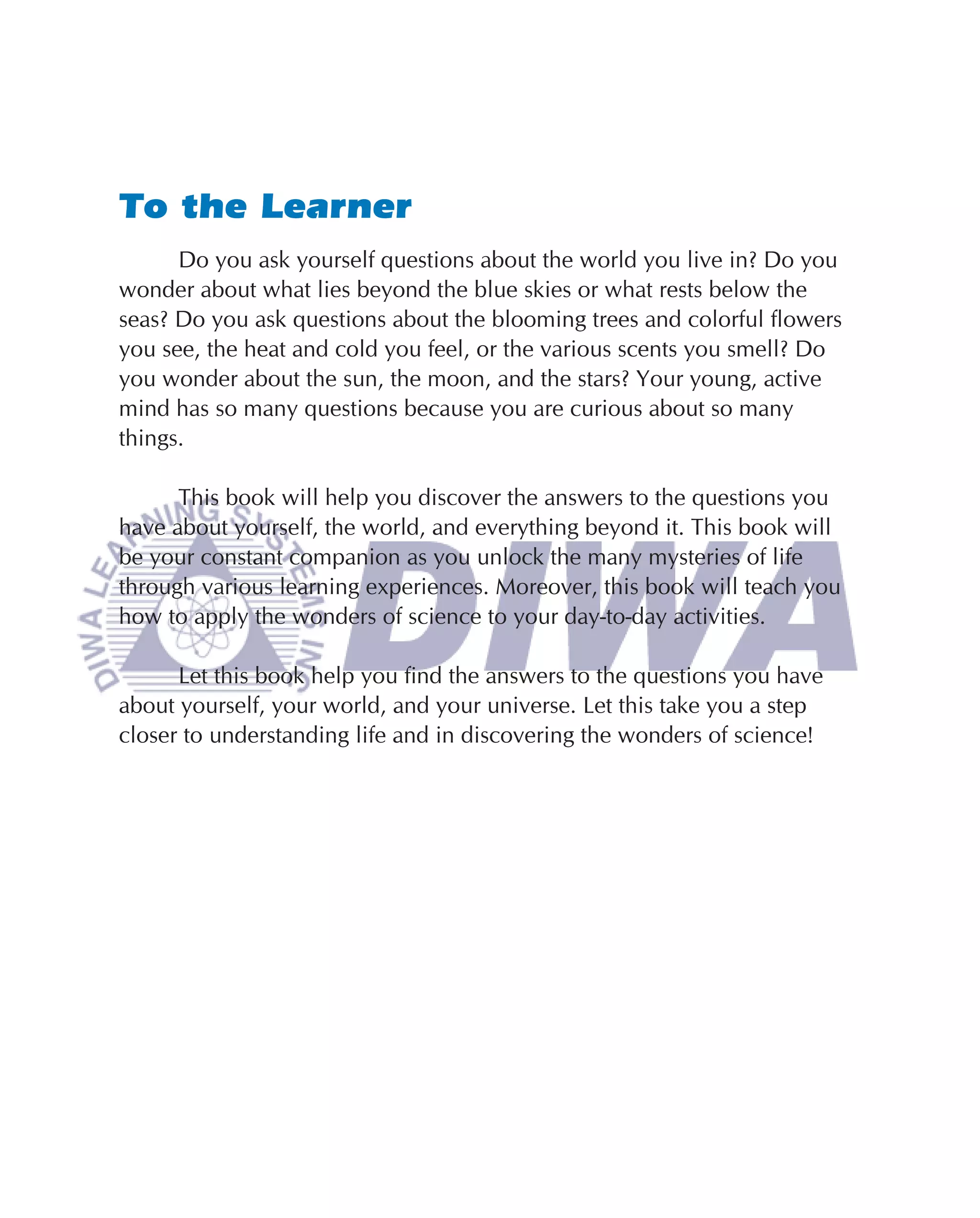 To the Learner
      Do you ask yourself questions about the world you live in? Do you
wonder about what lies beyond the blue skies or what rests below the
seas? Do you ask questions about the blooming trees and colorful ﬂowers
you see, the heat and cold you feel, or the various scents you smell? Do
you wonder about the sun, the moon, and the stars? Your young, active
mind has so many questions because you are curious about so many
things.

      This book will help you discover the answers to the questions you
have about yourself, the world, and everything beyond it. This book will
be your constant companion as you unlock the many mysteries of life
through various learning experiences. Moreover, this book will teach you
how to apply the wonders of science to your day-to-day activities.

      Let this book help you ﬁnd the answers to the questions you have
about yourself, your world, and your universe. Let this take you a step
closer to understanding life and in discovering the wonders of science!
 