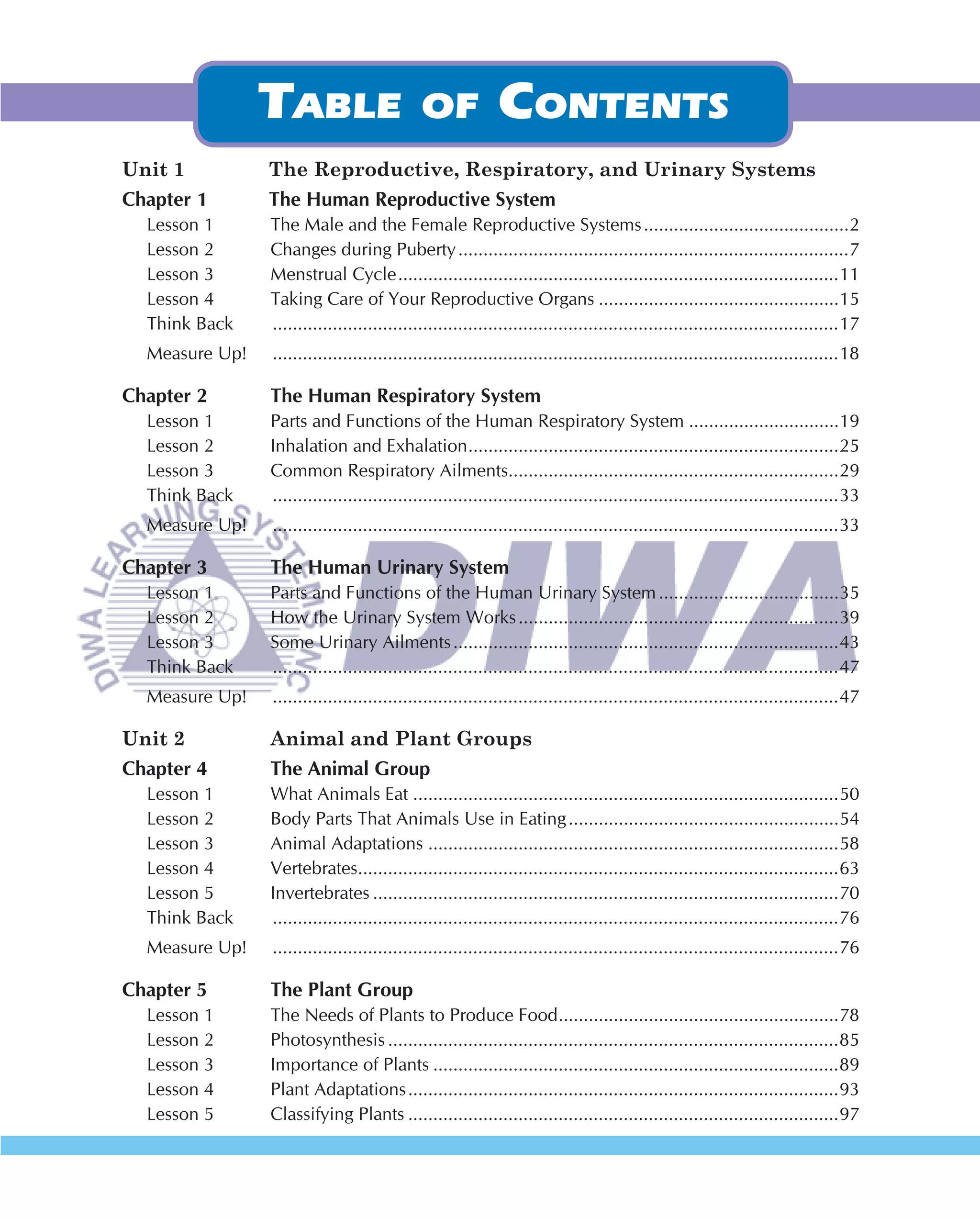 Unit 1          The Reproductive, Respiratory, and Urinary Systems
Chapter 1       The Human Reproductive System
  Lesson 1      The Male and the Female Reproductive Systems .........................................2
  Lesson 2      Changes during Puberty ..............................................................................7
  Lesson 3      Menstrual Cycle ........................................................................................11
  Lesson 4      Taking Care of Your Reproductive Organs ................................................15
  Think Back    .................................................................................................................17
  Measure Up!   .................................................................................................................18

Chapter 2       The Human Respiratory System
  Lesson 1      Parts and Functions of the Human Respiratory System ..............................19
  Lesson 2      Inhalation and Exhalation ..........................................................................25
  Lesson 3      Common Respiratory Ailments..................................................................29
  Think Back    .................................................................................................................33
  Measure Up!   .................................................................................................................33

Chapter 3       The Human Urinary System
  Lesson 1      Parts and Functions of the Human Urinary System ....................................35
  Lesson 2      How the Urinary System Works ................................................................39
  Lesson 3      Some Urinary Ailments .............................................................................43
  Think Back    .................................................................................................................47
  Measure Up!   .................................................................................................................47

Unit 2          Animal and Plant Groups
Chapter 4       The Animal Group
  Lesson 1      What Animals Eat .....................................................................................50
  Lesson 2      Body Parts That Animals Use in Eating ......................................................54
  Lesson 3      Animal Adaptations ..................................................................................58
  Lesson 4      Vertebrates................................................................................................63
  Lesson 5      Invertebrates .............................................................................................70
  Think Back    .................................................................................................................76
  Measure Up!   .................................................................................................................76

Chapter 5       The Plant Group
  Lesson 1      The Needs of Plants to Produce Food ........................................................78
  Lesson 2      Photosynthesis ..........................................................................................85
  Lesson 3      Importance of Plants .................................................................................89
  Lesson 4      Plant Adaptations ......................................................................................93
  Lesson 5      Classifying Plants ......................................................................................97
 
