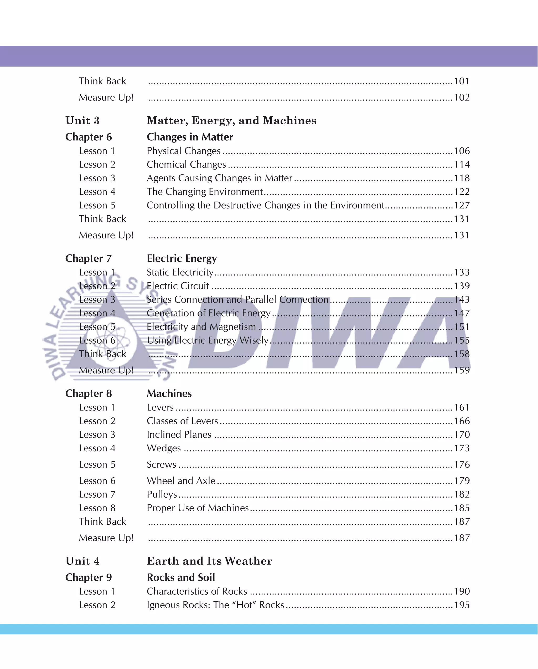 Think Back    ...............................................................................................................101
  Measure Up!   ...............................................................................................................102

Unit 3          Matter, Energy, and Machines
Chapter 6       Changes in Matter
  Lesson 1      Physical Changes ....................................................................................106
  Lesson 2      Chemical Changes ..................................................................................114
  Lesson 3      Agents Causing Changes in Matter ..........................................................118
  Lesson 4      The Changing Environment .....................................................................122
  Lesson 5      Controlling the Destructive Changes in the Environment.........................127
  Think Back    ...............................................................................................................131
  Measure Up!   ...............................................................................................................131

Chapter 7       Electric Energy
  Lesson 1      Static Electricity.......................................................................................133
  Lesson 2      Electric Circuit ........................................................................................139
  Lesson 3      Series Connection and Parallel Connection .............................................143
  Lesson 4      Generation of Electric Energy ..................................................................147
  Lesson 5      Electricity and Magnetism .......................................................................151
  Lesson 6      Using Electric Energy Wisely ...................................................................155
  Think Back    ...............................................................................................................158
  Measure Up!   ...............................................................................................................159

Chapter 8       Machines
  Lesson 1      Levers .....................................................................................................161
  Lesson 2      Classes of Levers .....................................................................................166
  Lesson 3      Inclined Planes .......................................................................................170
  Lesson 4      Wedges ..................................................................................................173
  Lesson 5      Screws ....................................................................................................176
  Lesson 6      Wheel and Axle ......................................................................................179
  Lesson 7      Pulleys ....................................................................................................182
  Lesson 8      Proper Use of Machines ..........................................................................185
  Think Back    ...............................................................................................................187
  Measure Up!   ...............................................................................................................187

Unit 4          Earth and Its Weather
Chapter 9       Rocks and Soil
  Lesson 1      Characteristics of Rocks ..........................................................................190
  Lesson 2      Igneous Rocks: The “Hot” Rocks .............................................................195
 