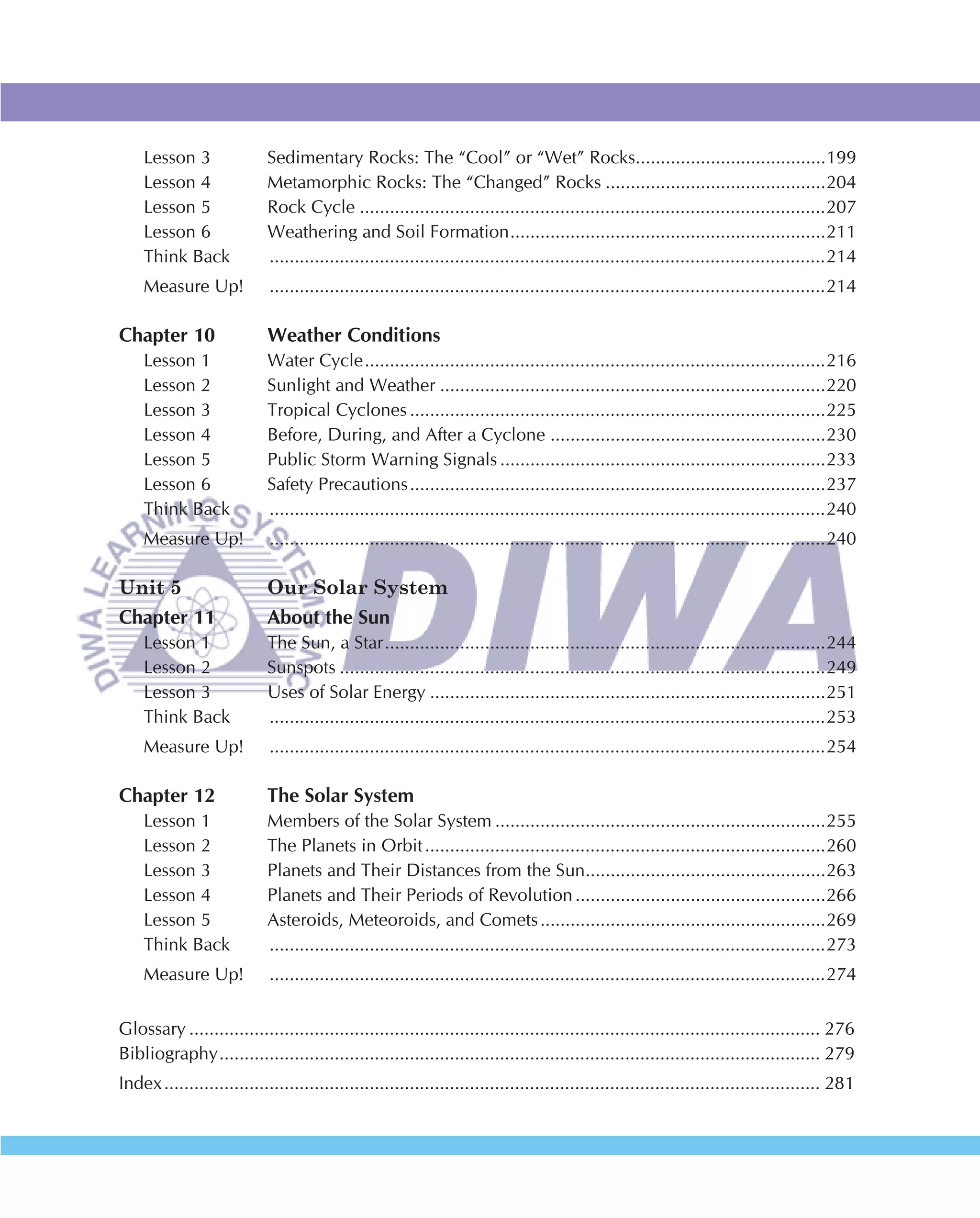 Lesson 3                Sedimentary Rocks: The “Cool” or “Wet” Rocks......................................199
    Lesson 4                Metamorphic Rocks: The “Changed” Rocks ............................................204
    Lesson 5                Rock Cycle .............................................................................................207
    Lesson 6                Weathering and Soil Formation ...............................................................211
    Think Back              ...............................................................................................................214
    Measure Up!             ...............................................................................................................214

Chapter 10                  Weather Conditions
    Lesson 1                Water Cycle ............................................................................................216
    Lesson 2                Sunlight and Weather .............................................................................220
    Lesson 3                Tropical Cyclones ...................................................................................225
    Lesson 4                Before, During, and After a Cyclone .......................................................230
    Lesson 5                Public Storm Warning Signals .................................................................233
    Lesson 6                Safety Precautions ...................................................................................237
    Think Back              ...............................................................................................................240
    Measure Up!             ...............................................................................................................240

Unit 5                      Our Solar System
Chapter 11                  About the Sun
    Lesson 1                The Sun, a Star ........................................................................................244
    Lesson 2                Sunspots .................................................................................................249
    Lesson 3                Uses of Solar Energy ...............................................................................251
    Think Back              ...............................................................................................................253
    Measure Up!             ...............................................................................................................254

Chapter 12                  The Solar System
    Lesson 1                Members of the Solar System ..................................................................255
    Lesson 2                The Planets in Orbit ................................................................................260
    Lesson 3                Planets and Their Distances from the Sun................................................263
    Lesson 4                Planets and Their Periods of Revolution ..................................................266
    Lesson 5                Asteroids, Meteoroids, and Comets .........................................................269
    Think Back              ...............................................................................................................273
    Measure Up!             ...............................................................................................................274


Glossary .............................................................................................................................. 276
Bibliography ........................................................................................................................ 279
Index ................................................................................................................................... 281
 