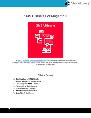 SMS Ultimate For Magento 2
The SMS Ultimate Extension for Magento 2 is an all-in-one masterpiece to send SMS
notifications to customers for various activities like order, invoice, abandoned cart reminders,
product back in stock, etc.
Table of Content
1. Configuration of SMS Ultimate
2. Admin Template of SMS Ultimate
3. User Template of SMS Ultimate
4. Admin Grid of SMS Ultimate
5. Frontend of SMS Ultimate
6. Abandoned Cart Notification
7. Out of Stock Notification
 