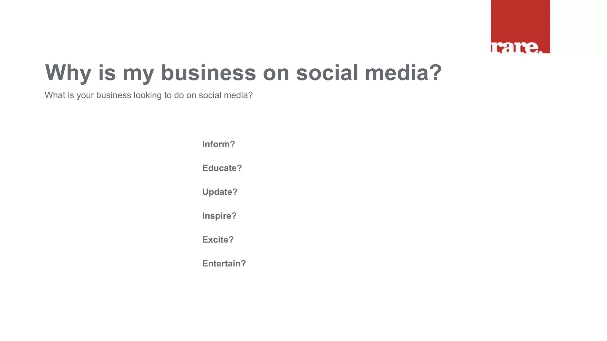 Inform?
Educate?
Update?
Inspire?
Excite?
Entertain?
Why is my business on social media?
What is your business looking to do on social media?
 