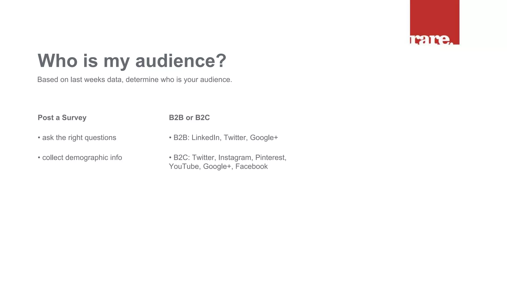 Post a Survey
• ask the right questions
• collect demographic info
Who is my audience?
Based on last weeks data, determine who is your audience.
B2B or B2C
• B2B: LinkedIn, Twitter, Google+
• B2C: Twitter, Instagram, Pinterest,
YouTube, Google+, Facebook
 