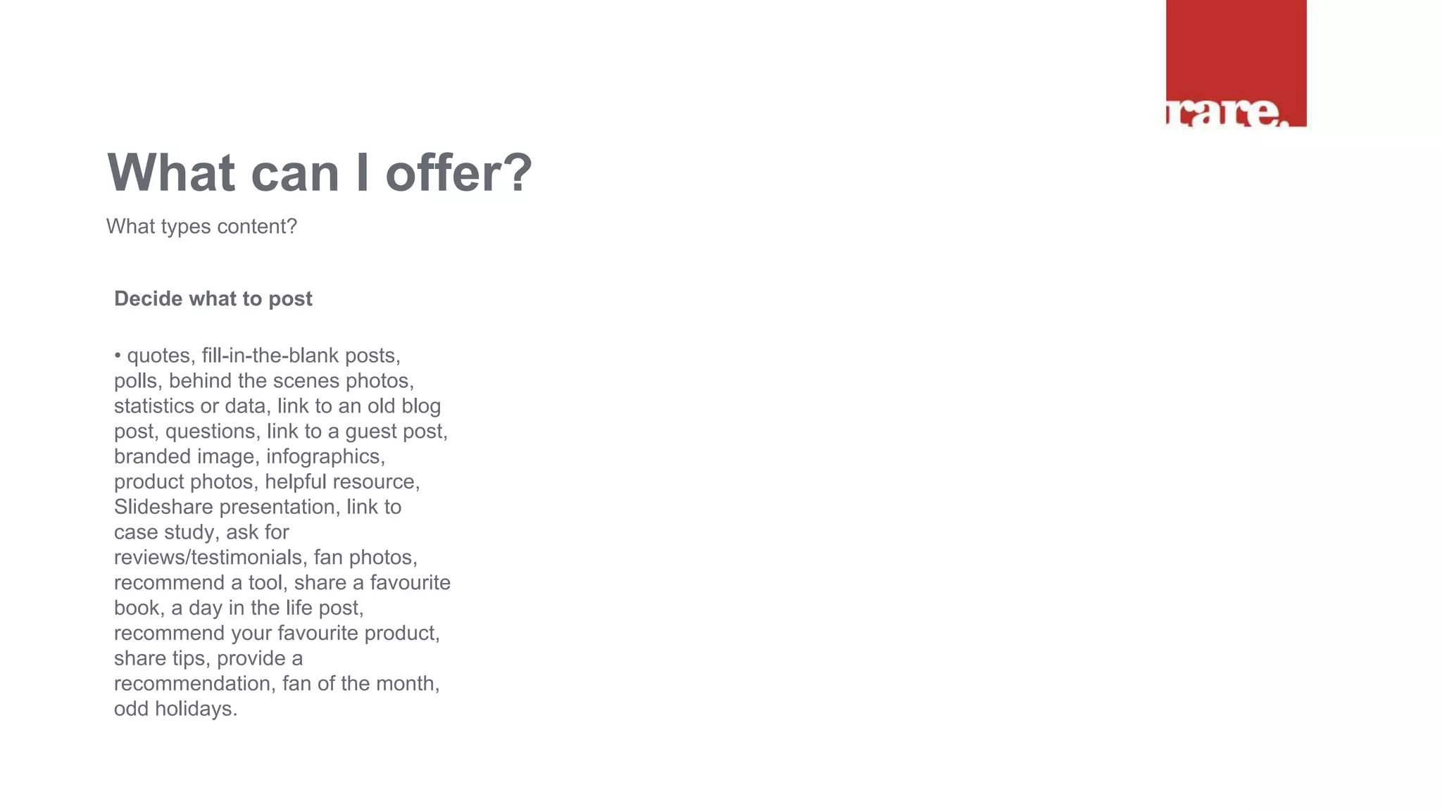 Decide what to post
• quotes, fill-in-the-blank posts,
polls, behind the scenes photos,
statistics or data, link to an old blog
post, questions, link to a guest post,
branded image, infographics,
product photos, helpful resource,
Slideshare presentation, link to
case study, ask for
reviews/testimonials, fan photos,
recommend a tool, share a favourite
book, a day in the life post,
recommend your favourite product,
share tips, provide a
recommendation, fan of the month,
odd holidays.
What can I offer?
What types content?
 