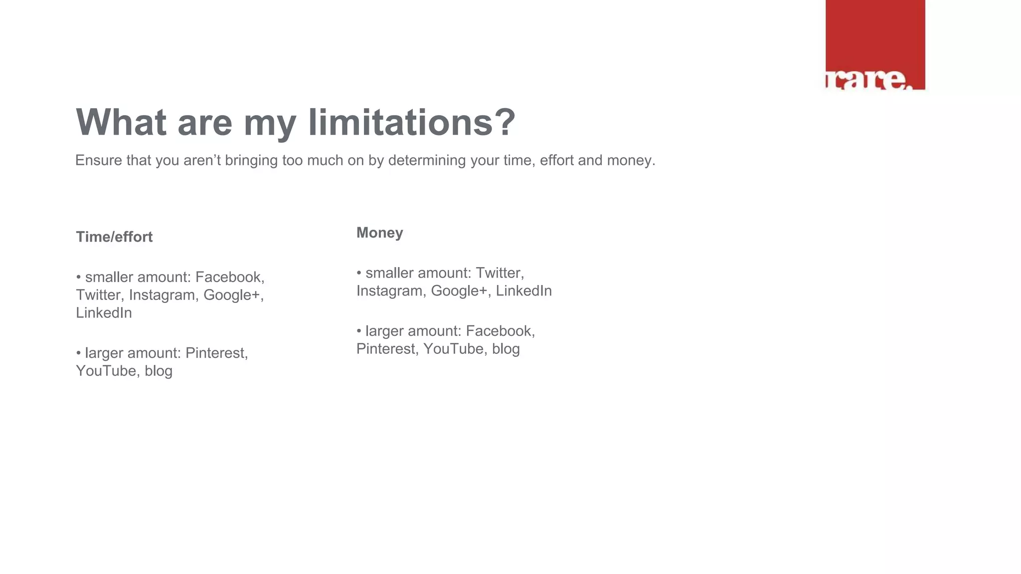 Time/effort
• smaller amount: Facebook,
Twitter, Instagram, Google+,
LinkedIn
• larger amount: Pinterest,
YouTube, blog
What are my limitations?
Ensure that you aren’t bringing too much on by determining your time, effort and money.
Money
• smaller amount: Twitter,
Instagram, Google+, LinkedIn
• larger amount: Facebook,
Pinterest, YouTube, blog
 