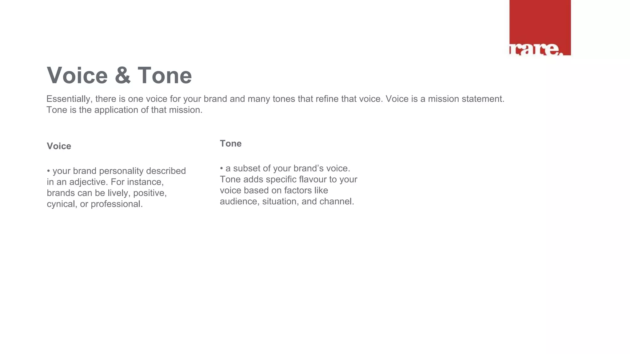 Voice
• your brand personality described
in an adjective. For instance,
brands can be lively, positive,
cynical, or professional.
Voice & Tone
Essentially, there is one voice for your brand and many tones that refine that voice. Voice is a mission statement.
Tone is the application of that mission.
Tone
• a subset of your brand’s voice.
Tone adds specific flavour to your
voice based on factors like
audience, situation, and channel.
 