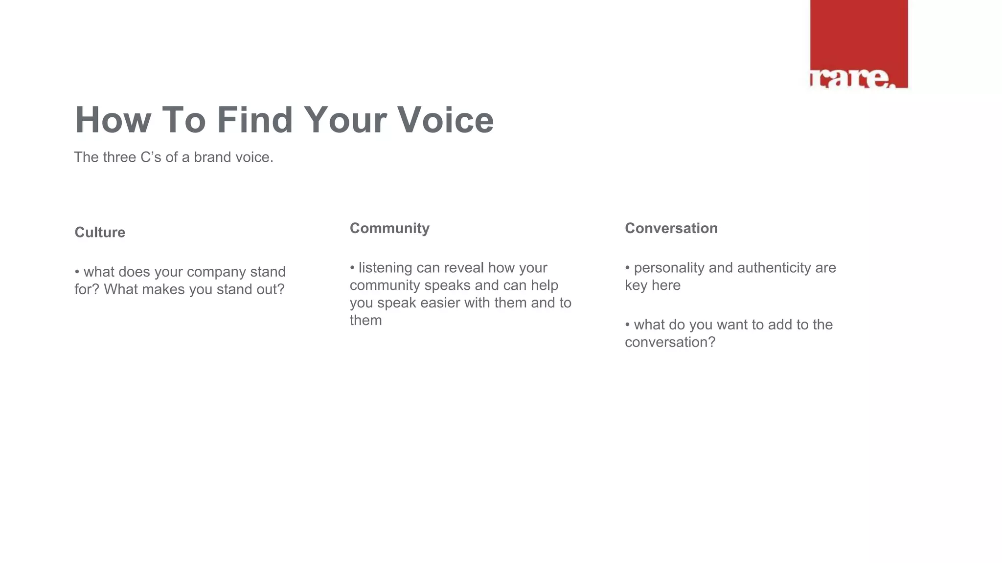 Culture
• what does your company stand
for? What makes you stand out?
How To Find Your Voice
The three C’s of a brand voice.
Community
• listening can reveal how your
community speaks and can help
you speak easier with them and to
them
Conversation
• personality and authenticity are
key here
• what do you want to add to the
conversation?
 