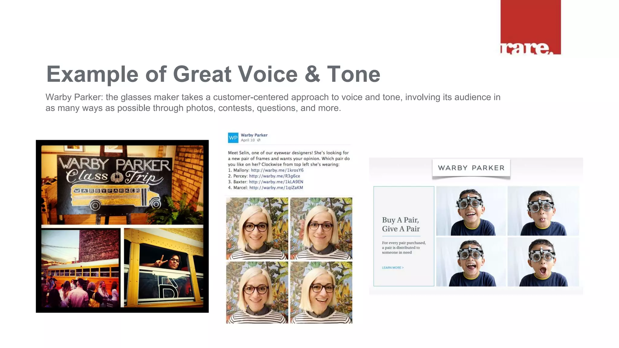 Example of Great Voice & Tone
Warby Parker: the glasses maker takes a customer-centered approach to voice and tone, involving its audience in
as many ways as possible through photos, contests, questions, and more.
 