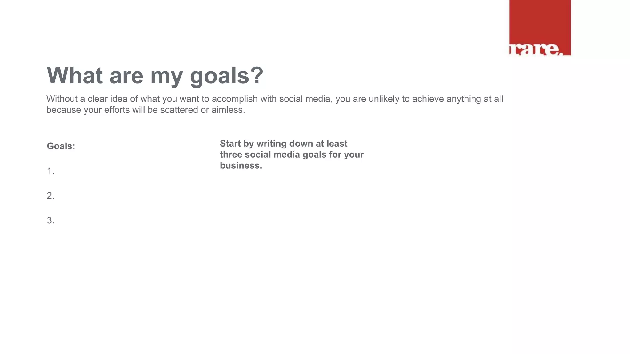 Goals:
1.
2.
3.
What are my goals?
Without a clear idea of what you want to accomplish with social media, you are unlikely to achieve anything at all
because your efforts will be scattered or aimless.
Start by writing down at least
three social media goals for your
business.
 