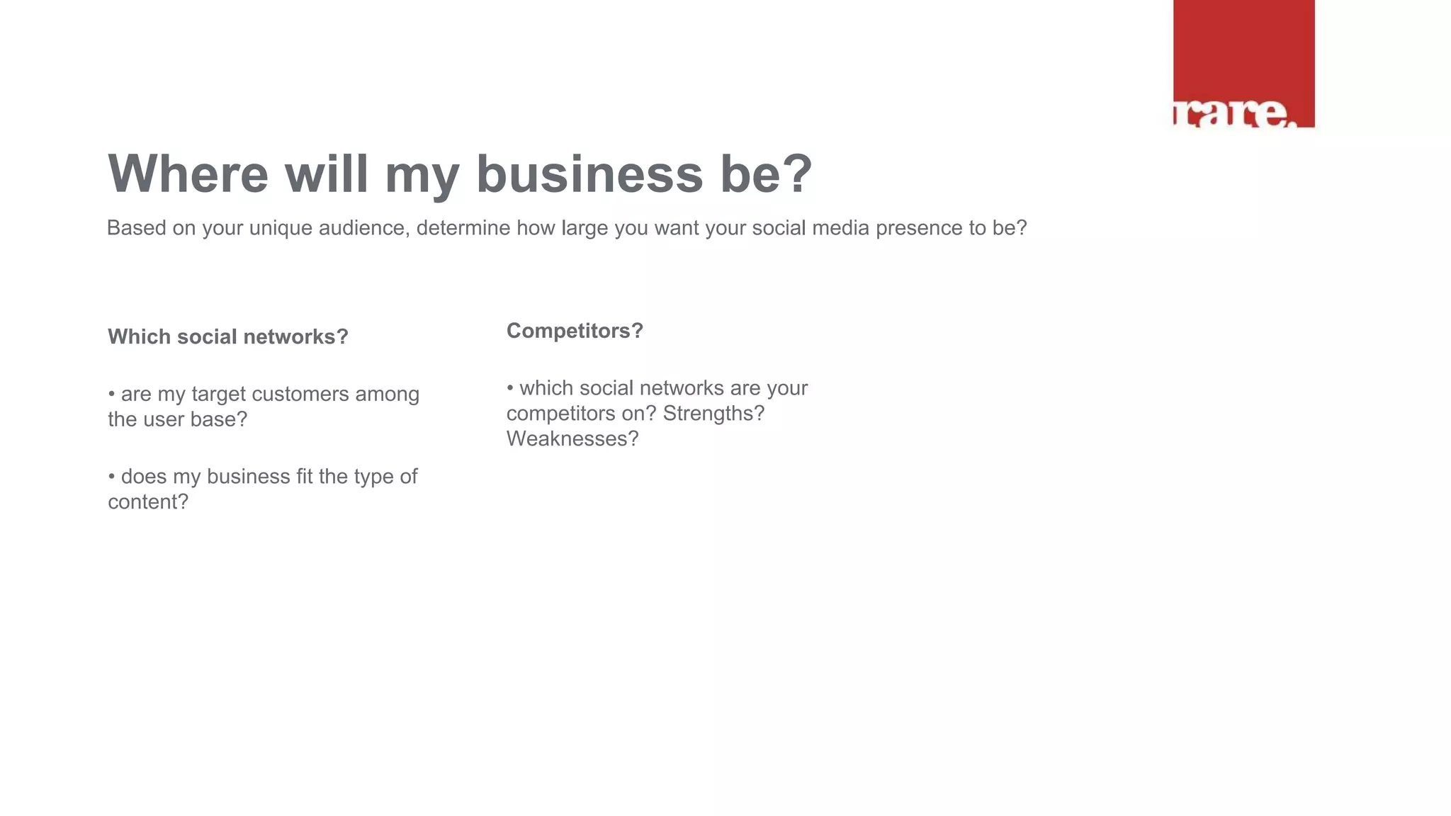 Which social networks?
• are my target customers among
the user base?
• does my business fit the type of
content?
Where will my business be?
Based on your unique audience, determine how large you want your social media presence to be?
Competitors?
• which social networks are your
competitors on? Strengths?
Weaknesses?
 