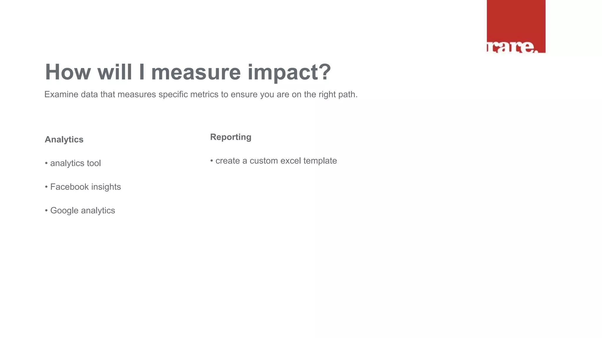 Analytics
• analytics tool
• Facebook insights
• Google analytics
How will I measure impact?
Examine data that measures specific metrics to ensure you are on the right path.
Reporting
• create a custom excel template
 