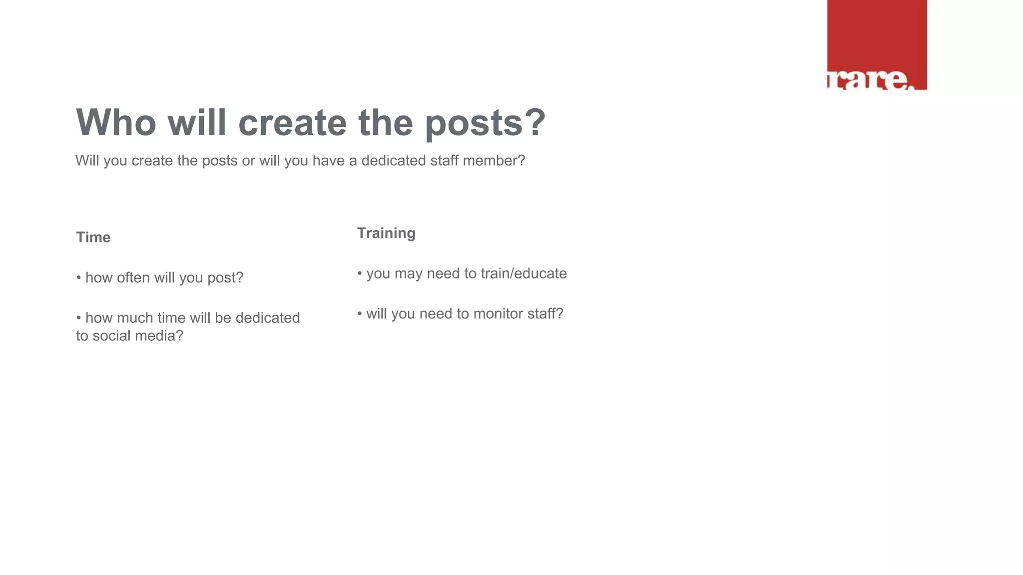 Time
• how often will you post?
• how much time will be dedicated
to social media?
Who will create the posts?
Will you create the posts or will you have a dedicated staff member?
Training
• you may need to train/educate
• will you need to monitor staff?
 