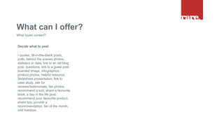 Decide what to post
• quotes, fill-in-the-blank posts,
polls, behind the scenes photos,
statistics or data, link to an old blog
post, questions, link to a guest post,
branded image, infographics,
product photos, helpful resource,
Slideshare presentation, link to
case study, ask for
reviews/testimonials, fan photos,
recommend a tool, share a favourite
book, a day in the life post,
recommend your favourite product,
share tips, provide a
recommendation, fan of the month,
odd holidays.
What can I offer?
What types content?
 