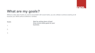 Goals:
1.
2.
3.
What are my goals?
Without a clear idea of what you want to accomplish with social media, you are unlikely to achieve anything at all
because your efforts will be scattered or aimless.
Start by writing down at least
three social media goals for your
business.
 