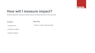 Analytics
• analytics tool
• Facebook insights
• Google analytics
How will I measure impact?
Examine data that measures specific metrics to ensure you are on the right path.
Reporting
• create a custom excel template
 