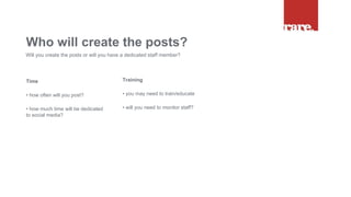 Time
• how often will you post?
• how much time will be dedicated
to social media?
Who will create the posts?
Will you create the posts or will you have a dedicated staff member?
Training
• you may need to train/educate
• will you need to monitor staff?
 