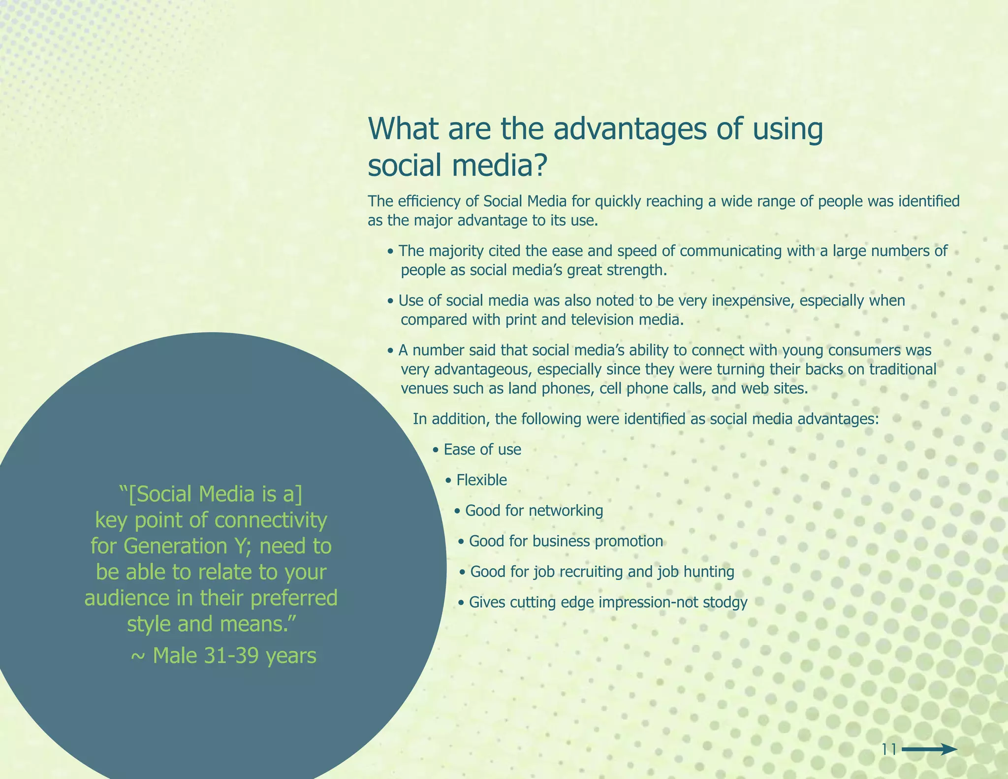 What are the advantages of using
                              social media?
                              The efficiency of Social Media for quickly reaching a wide range of people was identified
                              as the major advantage to its use.

                                • The majority cited the ease and speed of communicating with a large numbers of
                                  people as social media’s great strength.

                                • Use of social media was also noted to be very inexpensive, especially when
                                  compared with print and television media.

                                • A number said that social media’s ability to connect with young consumers was
                                  very advantageous, especially since they were turning their backs on traditional
                                  venues such as land phones, cell phone calls, and web sites.

                                    In addition, the following were identified as social media advantages:

                                       • Ease of use

                                         • Flexible
    “[Social Media is a]
                                          • Good for networking
  key point of connectivity
 for Generation Y; need to                 • Good for business promotion

  be able to relate to your                • Good for job recruiting and job hunting
audience in their preferred                • Gives cutting edge impression-not stodgy
     style and means.”
     ~ Male 31-39 years



                                                                                                             11
 